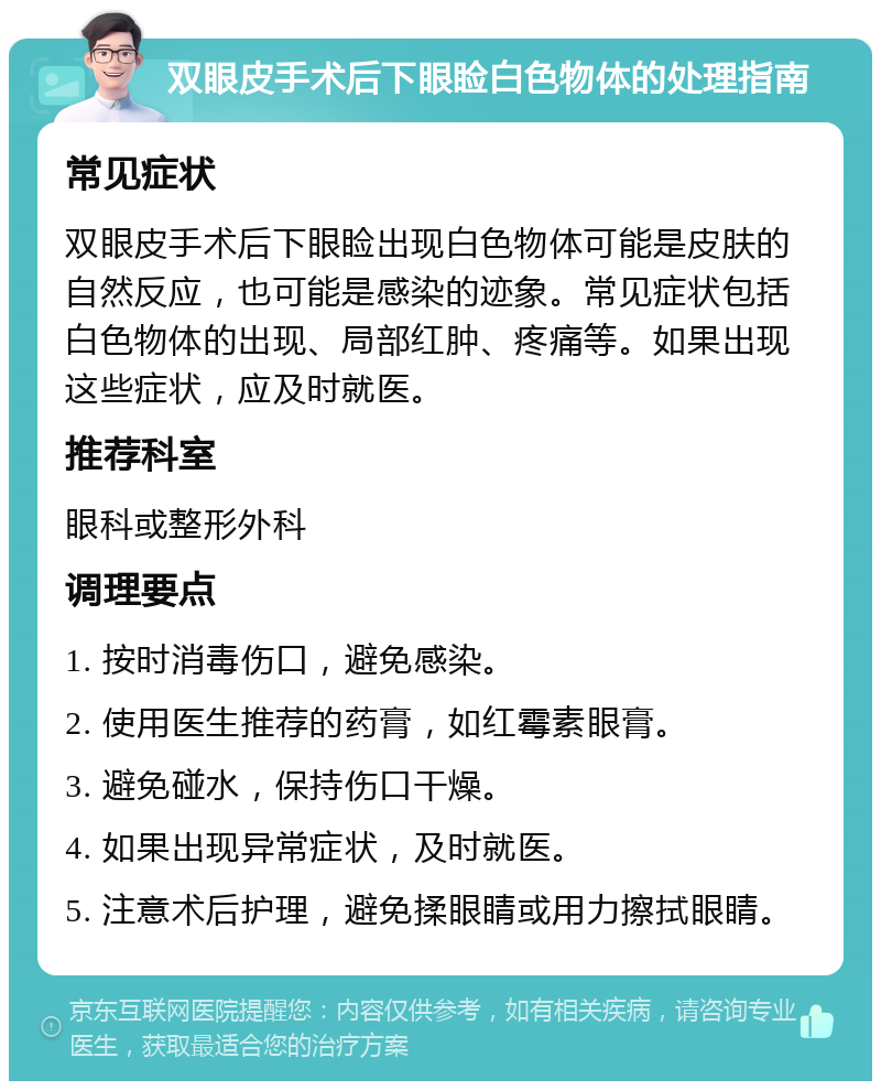 双眼皮手术后下眼睑白色物体的处理指南 常见症状 双眼皮手术后下眼睑出现白色物体可能是皮肤的自然反应，也可能是感染的迹象。常见症状包括白色物体的出现、局部红肿、疼痛等。如果出现这些症状，应及时就医。 推荐科室 眼科或整形外科 调理要点 1. 按时消毒伤口，避免感染。 2. 使用医生推荐的药膏，如红霉素眼膏。 3. 避免碰水，保持伤口干燥。 4. 如果出现异常症状，及时就医。 5. 注意术后护理，避免揉眼睛或用力擦拭眼睛。