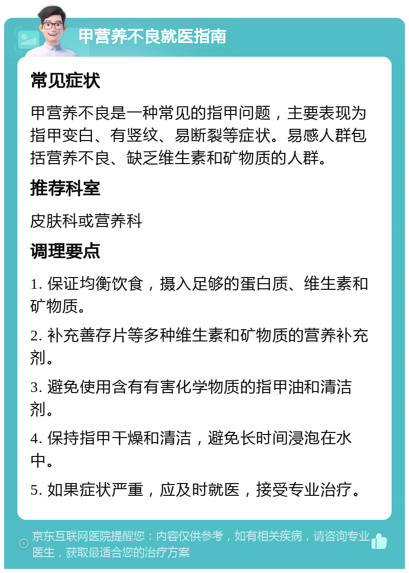 甲营养不良就医指南 常见症状 甲营养不良是一种常见的指甲问题，主要表现为指甲变白、有竖纹、易断裂等症状。易感人群包括营养不良、缺乏维生素和矿物质的人群。 推荐科室 皮肤科或营养科 调理要点 1. 保证均衡饮食，摄入足够的蛋白质、维生素和矿物质。 2. 补充善存片等多种维生素和矿物质的营养补充剂。 3. 避免使用含有有害化学物质的指甲油和清洁剂。 4. 保持指甲干燥和清洁，避免长时间浸泡在水中。 5. 如果症状严重，应及时就医，接受专业治疗。