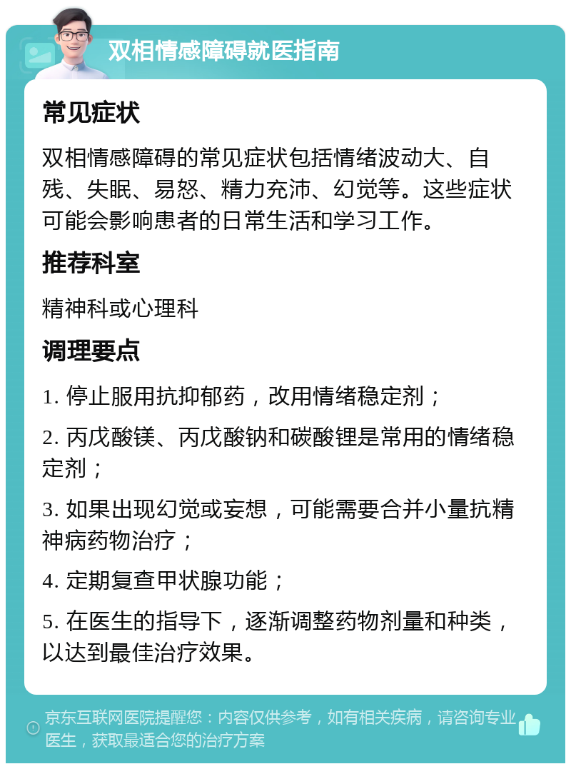 双相情感障碍就医指南 常见症状 双相情感障碍的常见症状包括情绪波动大、自残、失眠、易怒、精力充沛、幻觉等。这些症状可能会影响患者的日常生活和学习工作。 推荐科室 精神科或心理科 调理要点 1. 停止服用抗抑郁药，改用情绪稳定剂； 2. 丙戊酸镁、丙戊酸钠和碳酸锂是常用的情绪稳定剂； 3. 如果出现幻觉或妄想，可能需要合并小量抗精神病药物治疗； 4. 定期复查甲状腺功能； 5. 在医生的指导下，逐渐调整药物剂量和种类，以达到最佳治疗效果。