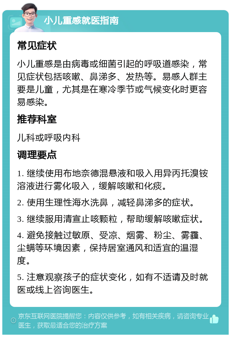 小儿重感就医指南 常见症状 小儿重感是由病毒或细菌引起的呼吸道感染，常见症状包括咳嗽、鼻涕多、发热等。易感人群主要是儿童，尤其是在寒冷季节或气候变化时更容易感染。 推荐科室 儿科或呼吸内科 调理要点 1. 继续使用布地奈德混悬液和吸入用异丙托溴铵溶液进行雾化吸入，缓解咳嗽和化痰。 2. 使用生理性海水洗鼻，减轻鼻涕多的症状。 3. 继续服用清宣止咳颗粒，帮助缓解咳嗽症状。 4. 避免接触过敏原、受凉、烟雾、粉尘、雾霾、尘螨等环境因素，保持居室通风和适宜的温湿度。 5. 注意观察孩子的症状变化，如有不适请及时就医或线上咨询医生。