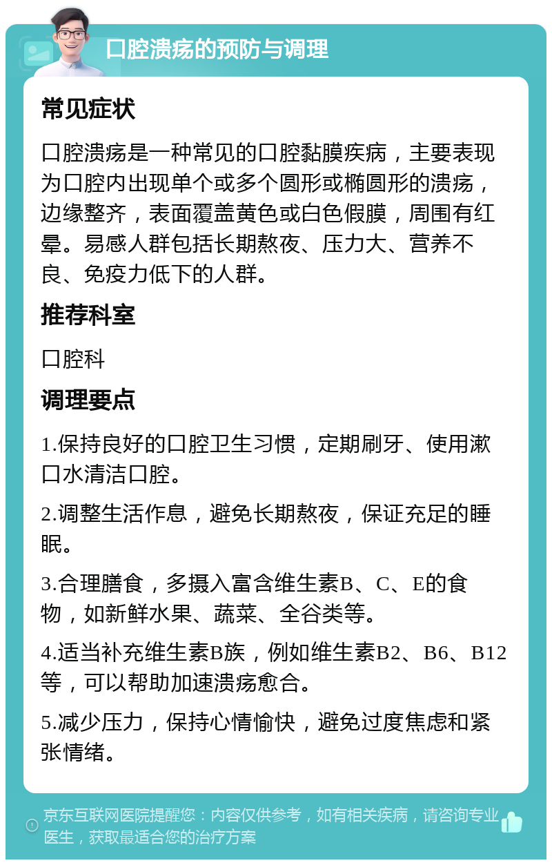 口腔溃疡的预防与调理 常见症状 口腔溃疡是一种常见的口腔黏膜疾病，主要表现为口腔内出现单个或多个圆形或椭圆形的溃疡，边缘整齐，表面覆盖黄色或白色假膜，周围有红晕。易感人群包括长期熬夜、压力大、营养不良、免疫力低下的人群。 推荐科室 口腔科 调理要点 1.保持良好的口腔卫生习惯，定期刷牙、使用漱口水清洁口腔。 2.调整生活作息，避免长期熬夜，保证充足的睡眠。 3.合理膳食，多摄入富含维生素B、C、E的食物，如新鲜水果、蔬菜、全谷类等。 4.适当补充维生素B族，例如维生素B2、B6、B12等，可以帮助加速溃疡愈合。 5.减少压力，保持心情愉快，避免过度焦虑和紧张情绪。