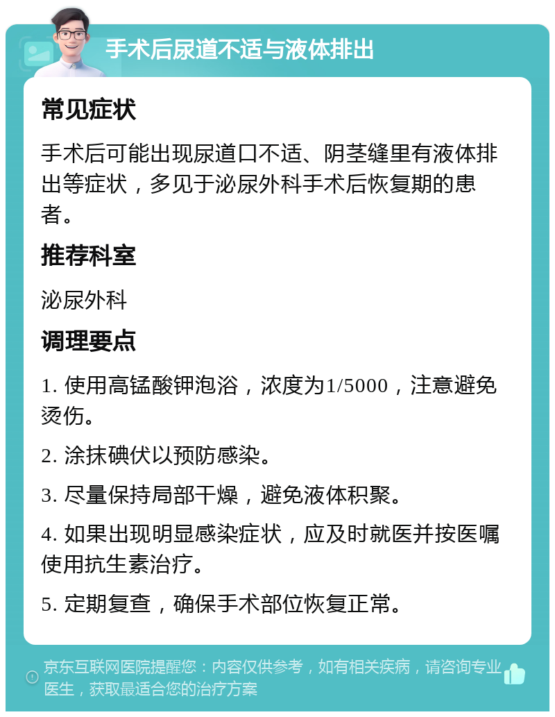 手术后尿道不适与液体排出 常见症状 手术后可能出现尿道口不适、阴茎缝里有液体排出等症状，多见于泌尿外科手术后恢复期的患者。 推荐科室 泌尿外科 调理要点 1. 使用高锰酸钾泡浴，浓度为1/5000，注意避免烫伤。 2. 涂抹碘伏以预防感染。 3. 尽量保持局部干燥，避免液体积聚。 4. 如果出现明显感染症状，应及时就医并按医嘱使用抗生素治疗。 5. 定期复查，确保手术部位恢复正常。