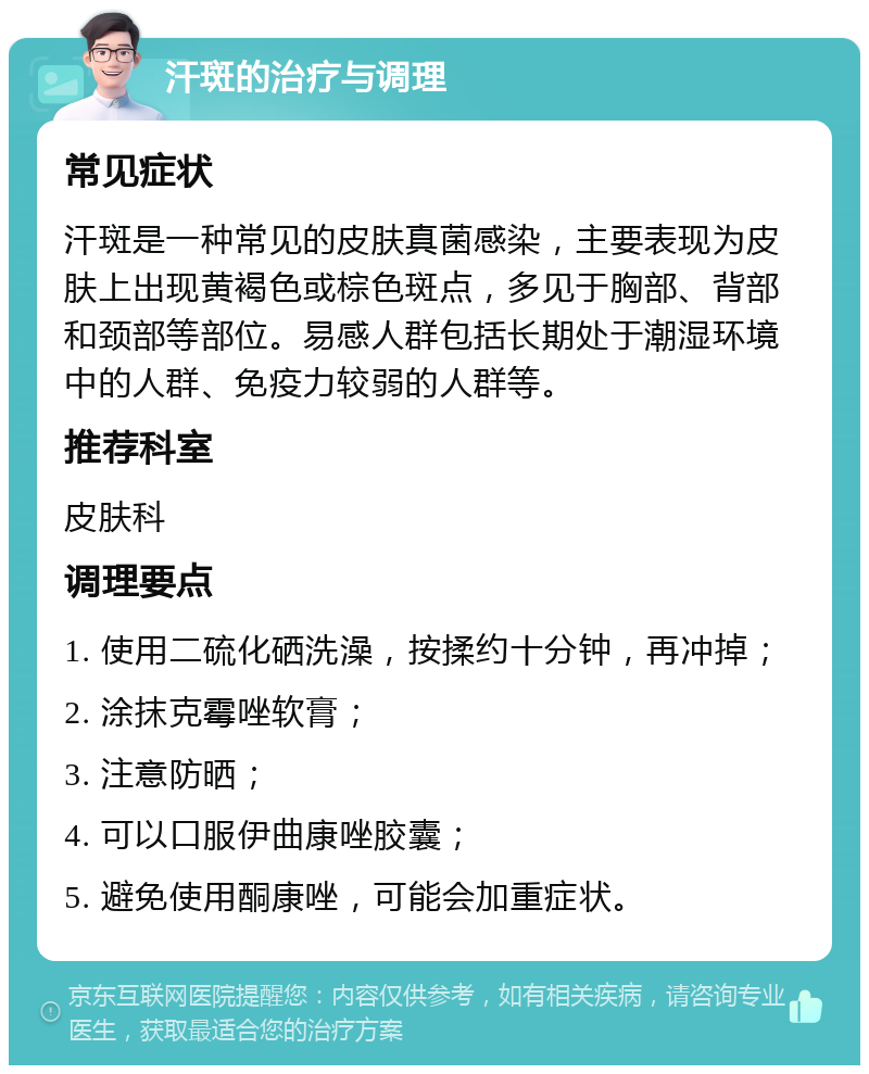 汗斑的治疗与调理 常见症状 汗斑是一种常见的皮肤真菌感染，主要表现为皮肤上出现黄褐色或棕色斑点，多见于胸部、背部和颈部等部位。易感人群包括长期处于潮湿环境中的人群、免疫力较弱的人群等。 推荐科室 皮肤科 调理要点 1. 使用二硫化硒洗澡，按揉约十分钟，再冲掉； 2. 涂抹克霉唑软膏； 3. 注意防晒； 4. 可以口服伊曲康唑胶囊； 5. 避免使用酮康唑，可能会加重症状。