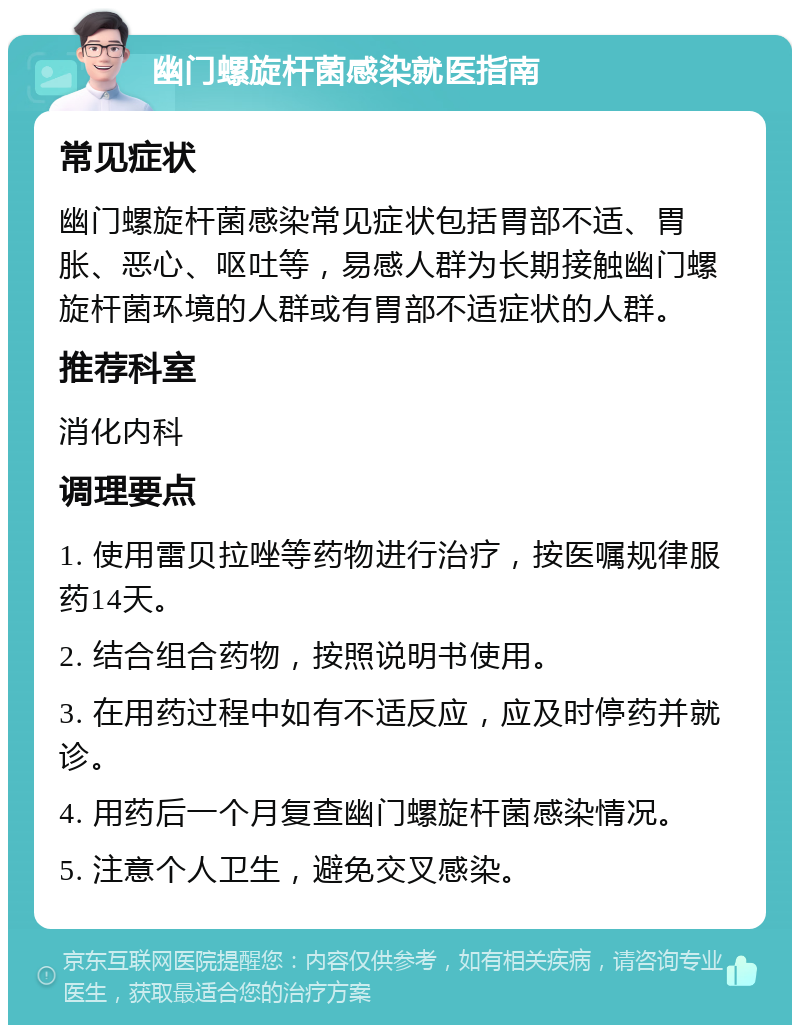 幽门螺旋杆菌感染就医指南 常见症状 幽门螺旋杆菌感染常见症状包括胃部不适、胃胀、恶心、呕吐等，易感人群为长期接触幽门螺旋杆菌环境的人群或有胃部不适症状的人群。 推荐科室 消化内科 调理要点 1. 使用雷贝拉唑等药物进行治疗，按医嘱规律服药14天。 2. 结合组合药物，按照说明书使用。 3. 在用药过程中如有不适反应，应及时停药并就诊。 4. 用药后一个月复查幽门螺旋杆菌感染情况。 5. 注意个人卫生，避免交叉感染。