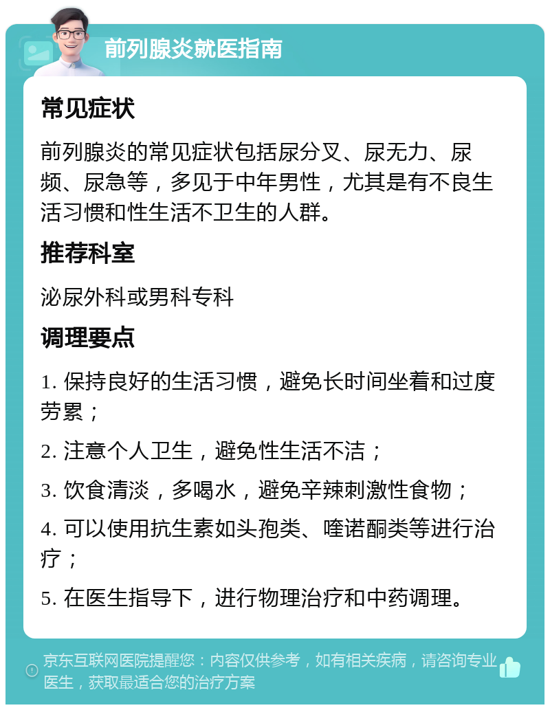 前列腺炎就医指南 常见症状 前列腺炎的常见症状包括尿分叉、尿无力、尿频、尿急等，多见于中年男性，尤其是有不良生活习惯和性生活不卫生的人群。 推荐科室 泌尿外科或男科专科 调理要点 1. 保持良好的生活习惯，避免长时间坐着和过度劳累； 2. 注意个人卫生，避免性生活不洁； 3. 饮食清淡，多喝水，避免辛辣刺激性食物； 4. 可以使用抗生素如头孢类、喹诺酮类等进行治疗； 5. 在医生指导下，进行物理治疗和中药调理。