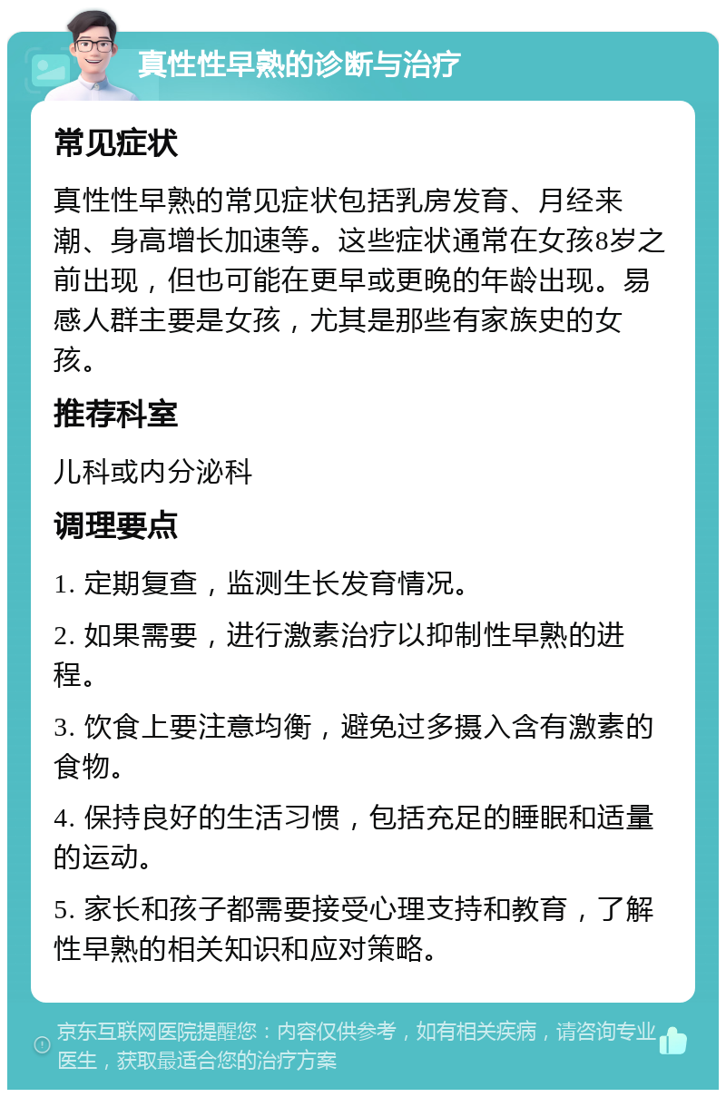 真性性早熟的诊断与治疗 常见症状 真性性早熟的常见症状包括乳房发育、月经来潮、身高增长加速等。这些症状通常在女孩8岁之前出现，但也可能在更早或更晚的年龄出现。易感人群主要是女孩，尤其是那些有家族史的女孩。 推荐科室 儿科或内分泌科 调理要点 1. 定期复查，监测生长发育情况。 2. 如果需要，进行激素治疗以抑制性早熟的进程。 3. 饮食上要注意均衡，避免过多摄入含有激素的食物。 4. 保持良好的生活习惯，包括充足的睡眠和适量的运动。 5. 家长和孩子都需要接受心理支持和教育，了解性早熟的相关知识和应对策略。