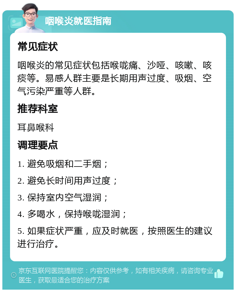 咽喉炎就医指南 常见症状 咽喉炎的常见症状包括喉咙痛、沙哑、咳嗽、咳痰等。易感人群主要是长期用声过度、吸烟、空气污染严重等人群。 推荐科室 耳鼻喉科 调理要点 1. 避免吸烟和二手烟； 2. 避免长时间用声过度； 3. 保持室内空气湿润； 4. 多喝水，保持喉咙湿润； 5. 如果症状严重，应及时就医，按照医生的建议进行治疗。