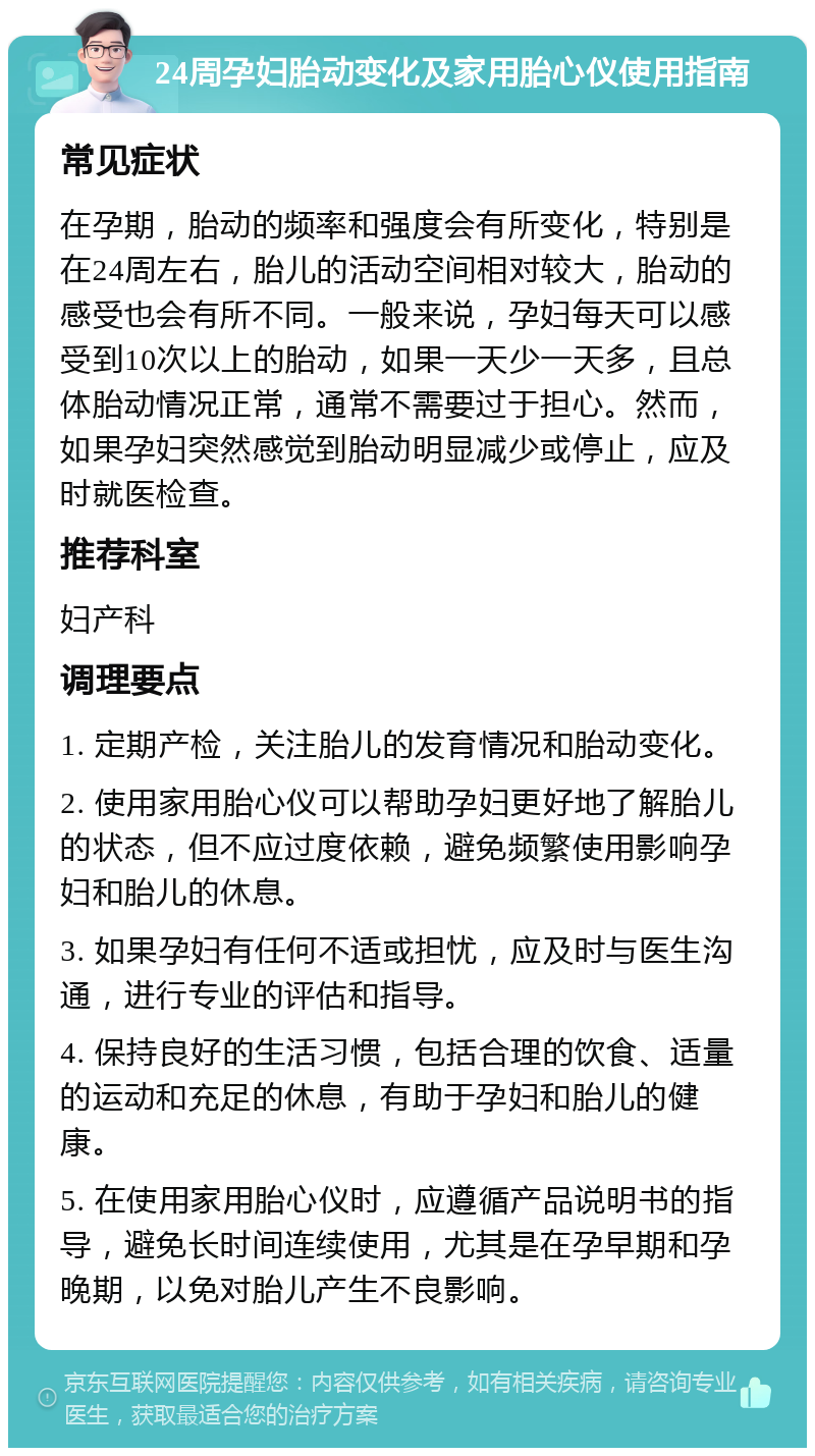 24周孕妇胎动变化及家用胎心仪使用指南 常见症状 在孕期，胎动的频率和强度会有所变化，特别是在24周左右，胎儿的活动空间相对较大，胎动的感受也会有所不同。一般来说，孕妇每天可以感受到10次以上的胎动，如果一天少一天多，且总体胎动情况正常，通常不需要过于担心。然而，如果孕妇突然感觉到胎动明显减少或停止，应及时就医检查。 推荐科室 妇产科 调理要点 1. 定期产检，关注胎儿的发育情况和胎动变化。 2. 使用家用胎心仪可以帮助孕妇更好地了解胎儿的状态，但不应过度依赖，避免频繁使用影响孕妇和胎儿的休息。 3. 如果孕妇有任何不适或担忧，应及时与医生沟通，进行专业的评估和指导。 4. 保持良好的生活习惯，包括合理的饮食、适量的运动和充足的休息，有助于孕妇和胎儿的健康。 5. 在使用家用胎心仪时，应遵循产品说明书的指导，避免长时间连续使用，尤其是在孕早期和孕晚期，以免对胎儿产生不良影响。