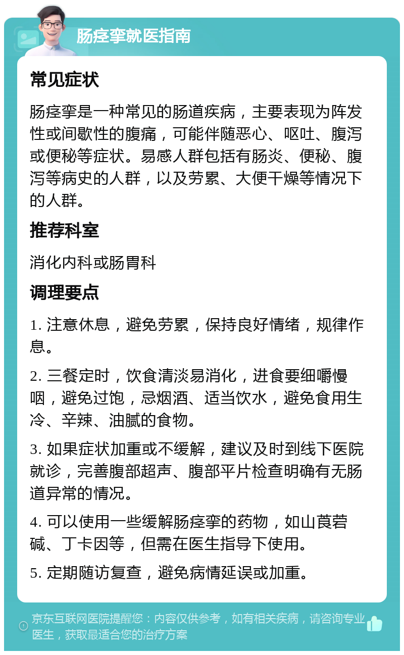 肠痉挛就医指南 常见症状 肠痉挛是一种常见的肠道疾病，主要表现为阵发性或间歇性的腹痛，可能伴随恶心、呕吐、腹泻或便秘等症状。易感人群包括有肠炎、便秘、腹泻等病史的人群，以及劳累、大便干燥等情况下的人群。 推荐科室 消化内科或肠胃科 调理要点 1. 注意休息，避免劳累，保持良好情绪，规律作息。 2. 三餐定时，饮食清淡易消化，进食要细嚼慢咽，避免过饱，忌烟酒、适当饮水，避免食用生冷、辛辣、油腻的食物。 3. 如果症状加重或不缓解，建议及时到线下医院就诊，完善腹部超声、腹部平片检查明确有无肠道异常的情况。 4. 可以使用一些缓解肠痉挛的药物，如山莨菪碱、丁卡因等，但需在医生指导下使用。 5. 定期随访复查，避免病情延误或加重。