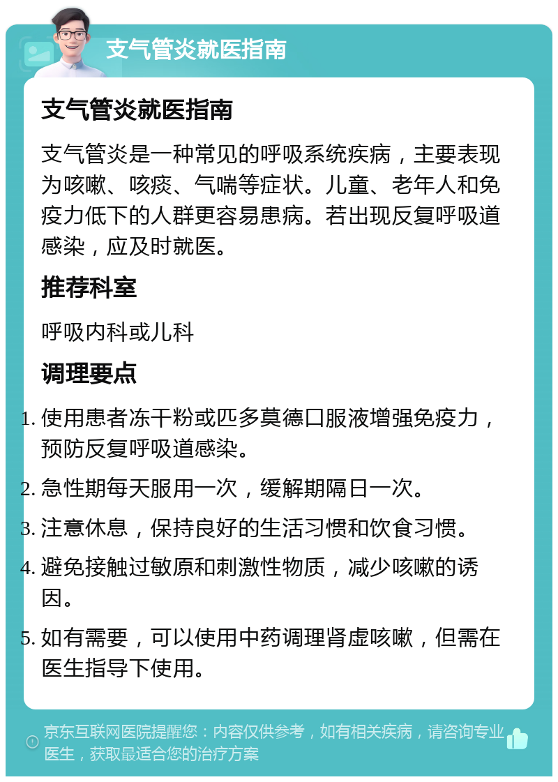 支气管炎就医指南 支气管炎就医指南 支气管炎是一种常见的呼吸系统疾病，主要表现为咳嗽、咳痰、气喘等症状。儿童、老年人和免疫力低下的人群更容易患病。若出现反复呼吸道感染，应及时就医。 推荐科室 呼吸内科或儿科 调理要点 使用患者冻干粉或匹多莫德口服液增强免疫力，预防反复呼吸道感染。 急性期每天服用一次，缓解期隔日一次。 注意休息，保持良好的生活习惯和饮食习惯。 避免接触过敏原和刺激性物质，减少咳嗽的诱因。 如有需要，可以使用中药调理肾虚咳嗽，但需在医生指导下使用。