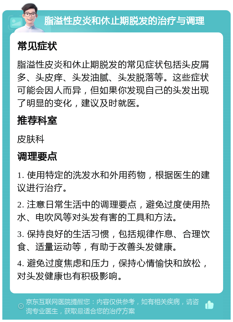 脂溢性皮炎和休止期脱发的治疗与调理 常见症状 脂溢性皮炎和休止期脱发的常见症状包括头皮屑多、头皮痒、头发油腻、头发脱落等。这些症状可能会因人而异，但如果你发现自己的头发出现了明显的变化，建议及时就医。 推荐科室 皮肤科 调理要点 1. 使用特定的洗发水和外用药物，根据医生的建议进行治疗。 2. 注意日常生活中的调理要点，避免过度使用热水、电吹风等对头发有害的工具和方法。 3. 保持良好的生活习惯，包括规律作息、合理饮食、适量运动等，有助于改善头发健康。 4. 避免过度焦虑和压力，保持心情愉快和放松，对头发健康也有积极影响。