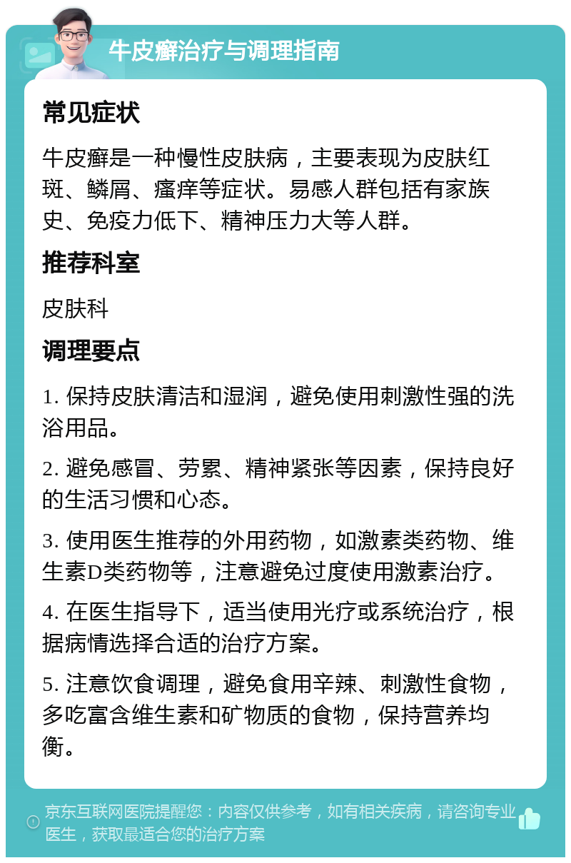 牛皮癣治疗与调理指南 常见症状 牛皮癣是一种慢性皮肤病，主要表现为皮肤红斑、鳞屑、瘙痒等症状。易感人群包括有家族史、免疫力低下、精神压力大等人群。 推荐科室 皮肤科 调理要点 1. 保持皮肤清洁和湿润，避免使用刺激性强的洗浴用品。 2. 避免感冒、劳累、精神紧张等因素，保持良好的生活习惯和心态。 3. 使用医生推荐的外用药物，如激素类药物、维生素D类药物等，注意避免过度使用激素治疗。 4. 在医生指导下，适当使用光疗或系统治疗，根据病情选择合适的治疗方案。 5. 注意饮食调理，避免食用辛辣、刺激性食物，多吃富含维生素和矿物质的食物，保持营养均衡。