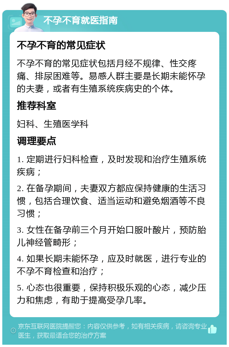 不孕不育就医指南 不孕不育的常见症状 不孕不育的常见症状包括月经不规律、性交疼痛、排尿困难等。易感人群主要是长期未能怀孕的夫妻，或者有生殖系统疾病史的个体。 推荐科室 妇科、生殖医学科 调理要点 1. 定期进行妇科检查，及时发现和治疗生殖系统疾病； 2. 在备孕期间，夫妻双方都应保持健康的生活习惯，包括合理饮食、适当运动和避免烟酒等不良习惯； 3. 女性在备孕前三个月开始口服叶酸片，预防胎儿神经管畸形； 4. 如果长期未能怀孕，应及时就医，进行专业的不孕不育检查和治疗； 5. 心态也很重要，保持积极乐观的心态，减少压力和焦虑，有助于提高受孕几率。