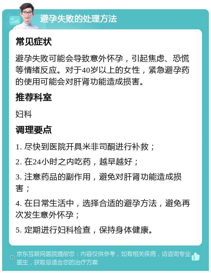 避孕失败的处理方法 常见症状 避孕失败可能会导致意外怀孕，引起焦虑、恐慌等情绪反应。对于40岁以上的女性，紧急避孕药的使用可能会对肝肾功能造成损害。 推荐科室 妇科 调理要点 1. 尽快到医院开具米非司酮进行补救； 2. 在24小时之内吃药，越早越好； 3. 注意药品的副作用，避免对肝肾功能造成损害； 4. 在日常生活中，选择合适的避孕方法，避免再次发生意外怀孕； 5. 定期进行妇科检查，保持身体健康。