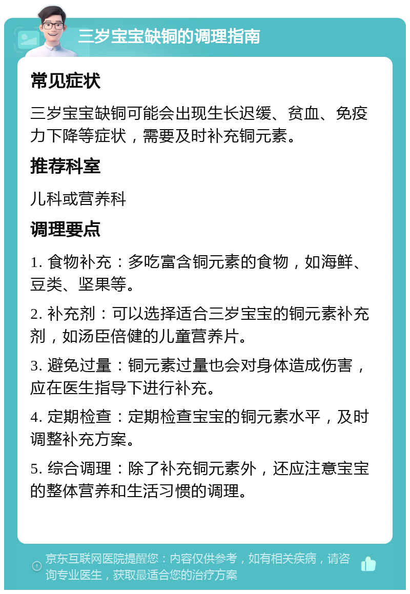 三岁宝宝缺铜的调理指南 常见症状 三岁宝宝缺铜可能会出现生长迟缓、贫血、免疫力下降等症状，需要及时补充铜元素。 推荐科室 儿科或营养科 调理要点 1. 食物补充：多吃富含铜元素的食物，如海鲜、豆类、坚果等。 2. 补充剂：可以选择适合三岁宝宝的铜元素补充剂，如汤臣倍健的儿童营养片。 3. 避免过量：铜元素过量也会对身体造成伤害，应在医生指导下进行补充。 4. 定期检查：定期检查宝宝的铜元素水平，及时调整补充方案。 5. 综合调理：除了补充铜元素外，还应注意宝宝的整体营养和生活习惯的调理。