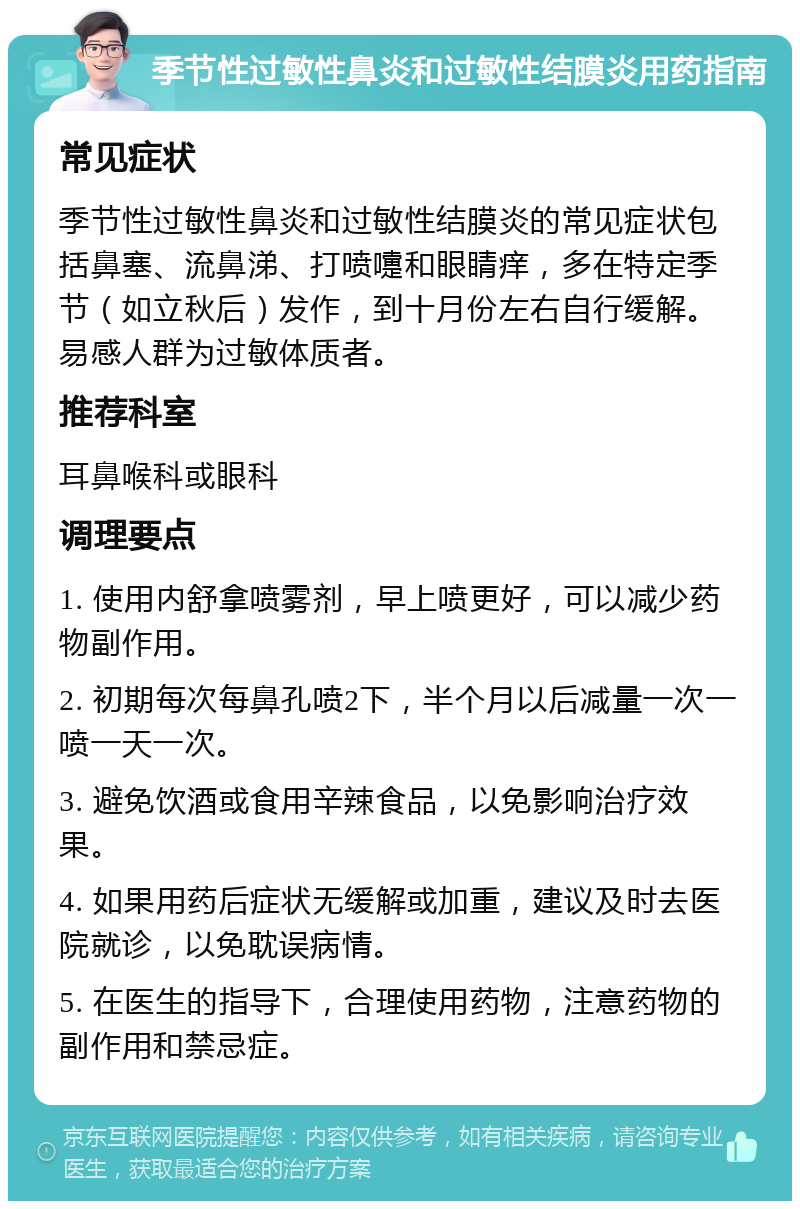 季节性过敏性鼻炎和过敏性结膜炎用药指南 常见症状 季节性过敏性鼻炎和过敏性结膜炎的常见症状包括鼻塞、流鼻涕、打喷嚏和眼睛痒，多在特定季节（如立秋后）发作，到十月份左右自行缓解。易感人群为过敏体质者。 推荐科室 耳鼻喉科或眼科 调理要点 1. 使用内舒拿喷雾剂，早上喷更好，可以减少药物副作用。 2. 初期每次每鼻孔喷2下，半个月以后减量一次一喷一天一次。 3. 避免饮酒或食用辛辣食品，以免影响治疗效果。 4. 如果用药后症状无缓解或加重，建议及时去医院就诊，以免耽误病情。 5. 在医生的指导下，合理使用药物，注意药物的副作用和禁忌症。