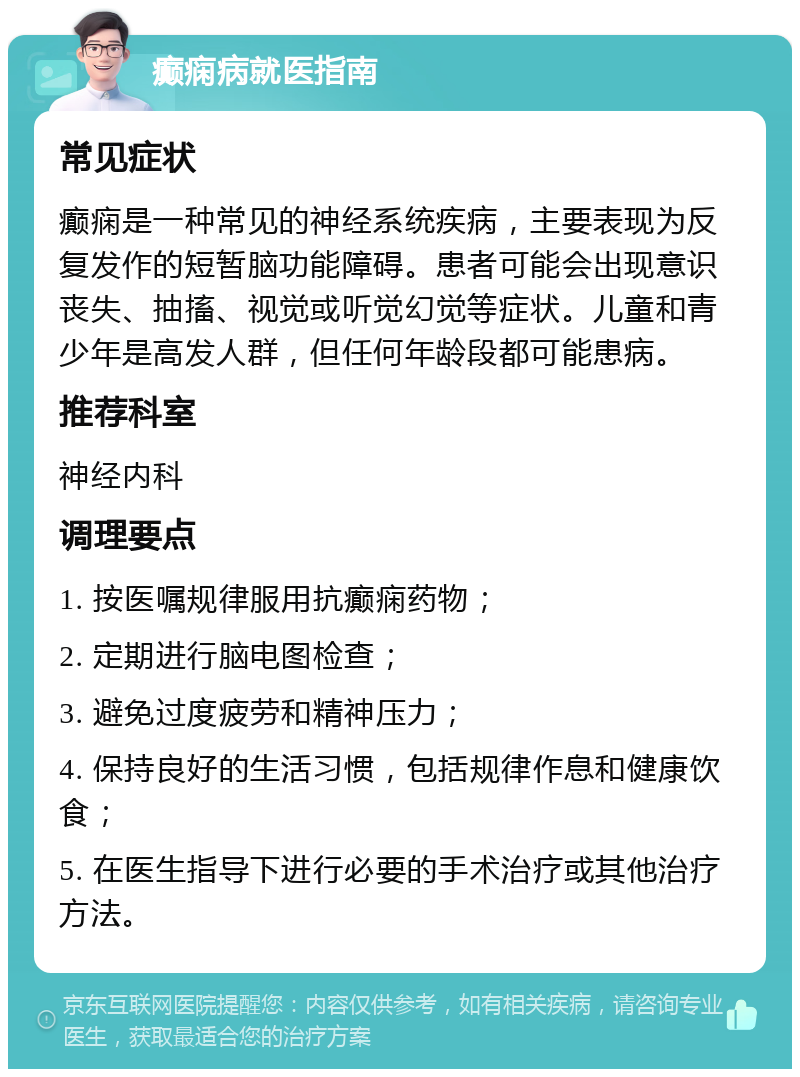 癫痫病就医指南 常见症状 癫痫是一种常见的神经系统疾病，主要表现为反复发作的短暂脑功能障碍。患者可能会出现意识丧失、抽搐、视觉或听觉幻觉等症状。儿童和青少年是高发人群，但任何年龄段都可能患病。 推荐科室 神经内科 调理要点 1. 按医嘱规律服用抗癫痫药物； 2. 定期进行脑电图检查； 3. 避免过度疲劳和精神压力； 4. 保持良好的生活习惯，包括规律作息和健康饮食； 5. 在医生指导下进行必要的手术治疗或其他治疗方法。