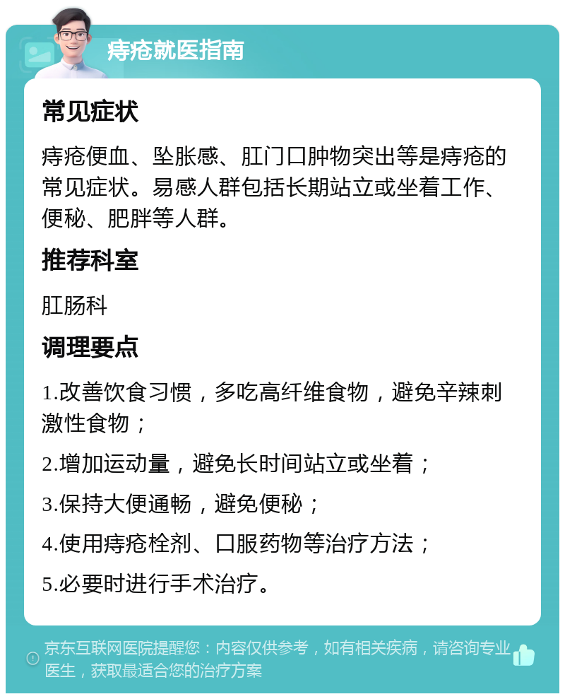 痔疮就医指南 常见症状 痔疮便血、坠胀感、肛门口肿物突出等是痔疮的常见症状。易感人群包括长期站立或坐着工作、便秘、肥胖等人群。 推荐科室 肛肠科 调理要点 1.改善饮食习惯，多吃高纤维食物，避免辛辣刺激性食物； 2.增加运动量，避免长时间站立或坐着； 3.保持大便通畅，避免便秘； 4.使用痔疮栓剂、口服药物等治疗方法； 5.必要时进行手术治疗。