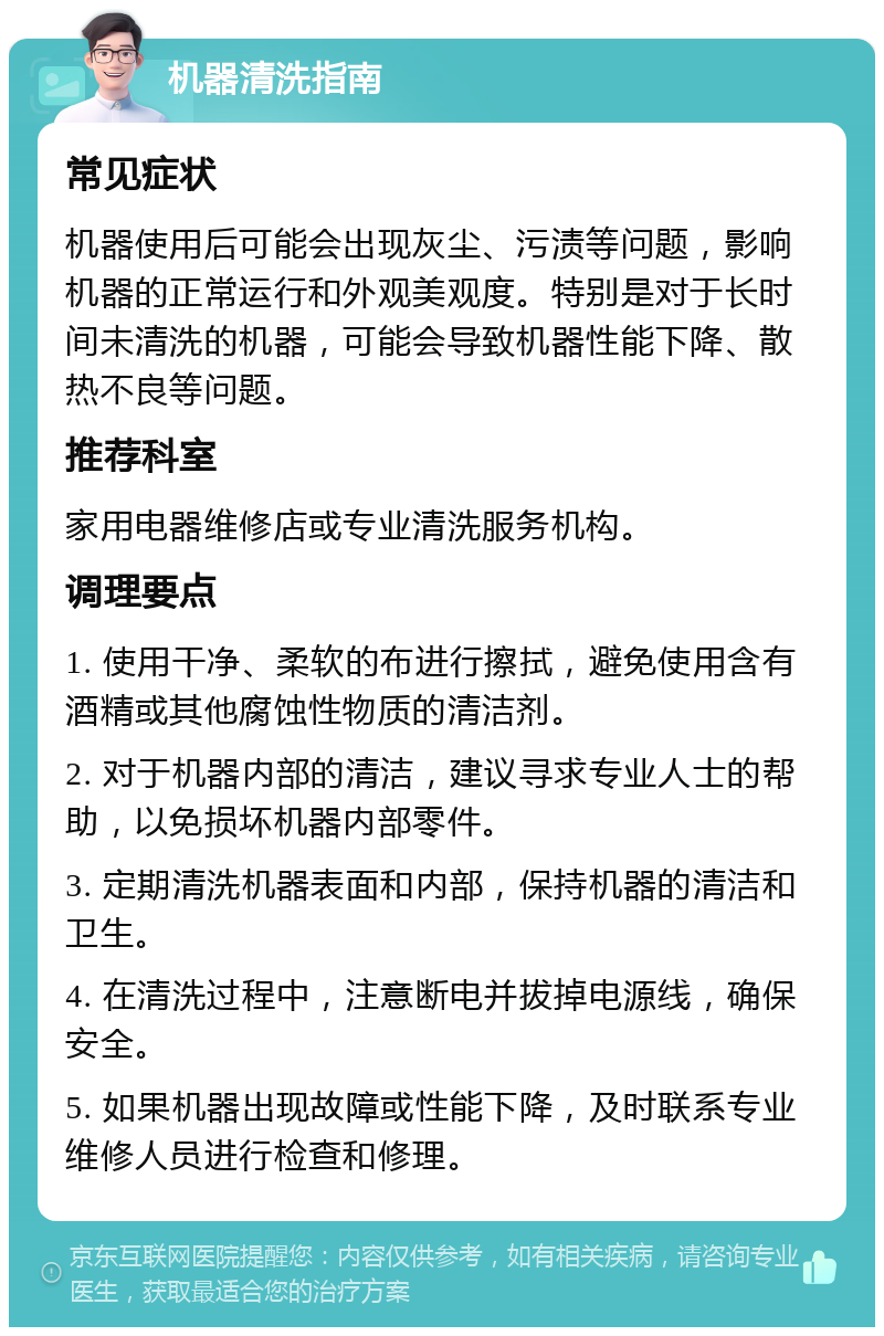 机器清洗指南 常见症状 机器使用后可能会出现灰尘、污渍等问题，影响机器的正常运行和外观美观度。特别是对于长时间未清洗的机器，可能会导致机器性能下降、散热不良等问题。 推荐科室 家用电器维修店或专业清洗服务机构。 调理要点 1. 使用干净、柔软的布进行擦拭，避免使用含有酒精或其他腐蚀性物质的清洁剂。 2. 对于机器内部的清洁，建议寻求专业人士的帮助，以免损坏机器内部零件。 3. 定期清洗机器表面和内部，保持机器的清洁和卫生。 4. 在清洗过程中，注意断电并拔掉电源线，确保安全。 5. 如果机器出现故障或性能下降，及时联系专业维修人员进行检查和修理。