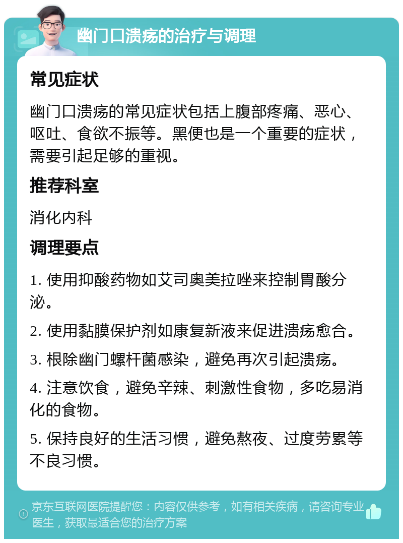 幽门口溃疡的治疗与调理 常见症状 幽门口溃疡的常见症状包括上腹部疼痛、恶心、呕吐、食欲不振等。黑便也是一个重要的症状，需要引起足够的重视。 推荐科室 消化内科 调理要点 1. 使用抑酸药物如艾司奥美拉唑来控制胃酸分泌。 2. 使用黏膜保护剂如康复新液来促进溃疡愈合。 3. 根除幽门螺杆菌感染，避免再次引起溃疡。 4. 注意饮食，避免辛辣、刺激性食物，多吃易消化的食物。 5. 保持良好的生活习惯，避免熬夜、过度劳累等不良习惯。