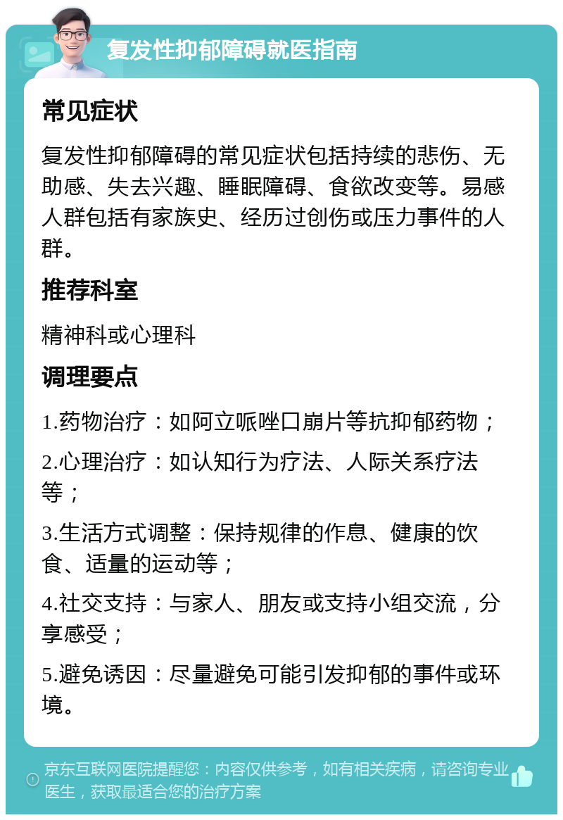 复发性抑郁障碍就医指南 常见症状 复发性抑郁障碍的常见症状包括持续的悲伤、无助感、失去兴趣、睡眠障碍、食欲改变等。易感人群包括有家族史、经历过创伤或压力事件的人群。 推荐科室 精神科或心理科 调理要点 1.药物治疗：如阿立哌唑口崩片等抗抑郁药物； 2.心理治疗：如认知行为疗法、人际关系疗法等； 3.生活方式调整：保持规律的作息、健康的饮食、适量的运动等； 4.社交支持：与家人、朋友或支持小组交流，分享感受； 5.避免诱因：尽量避免可能引发抑郁的事件或环境。