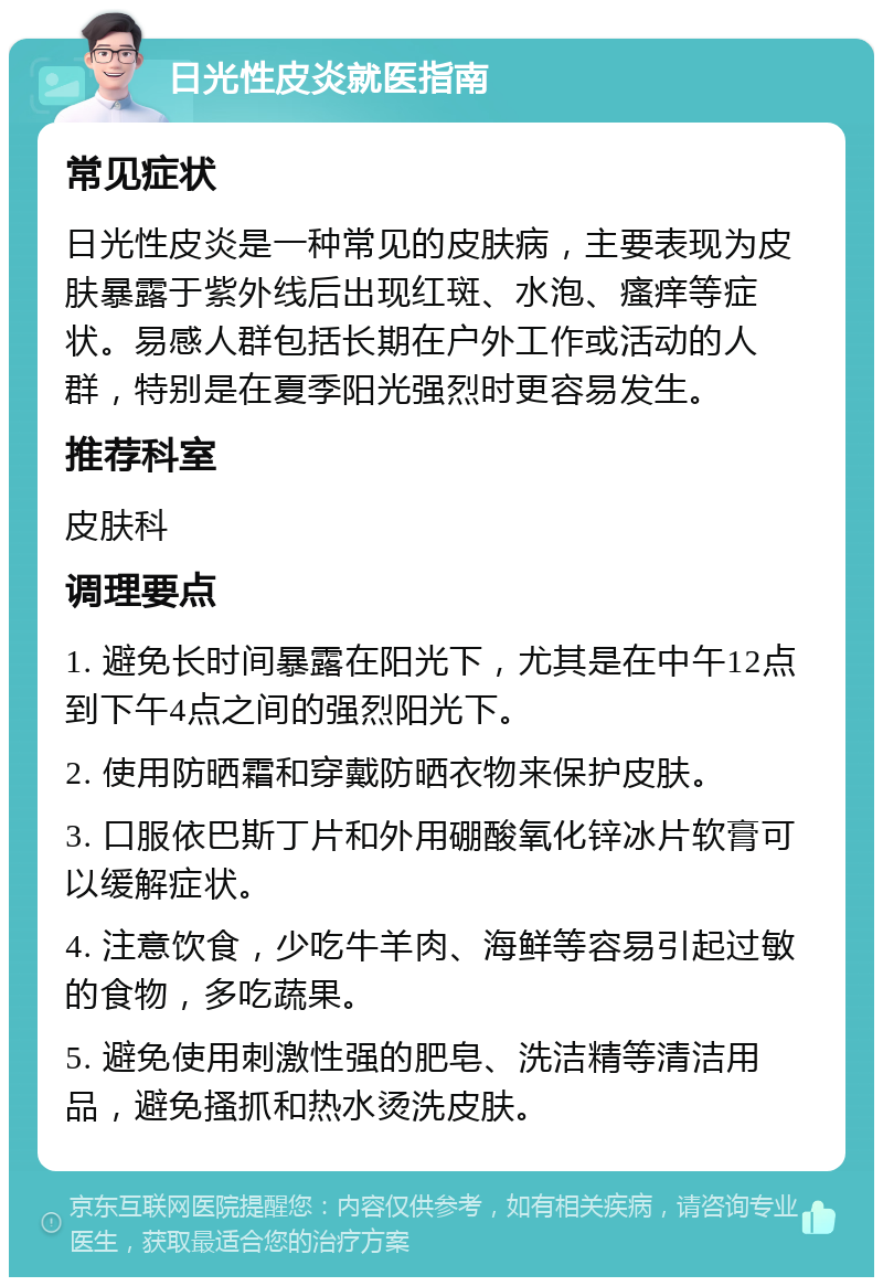 日光性皮炎就医指南 常见症状 日光性皮炎是一种常见的皮肤病，主要表现为皮肤暴露于紫外线后出现红斑、水泡、瘙痒等症状。易感人群包括长期在户外工作或活动的人群，特别是在夏季阳光强烈时更容易发生。 推荐科室 皮肤科 调理要点 1. 避免长时间暴露在阳光下，尤其是在中午12点到下午4点之间的强烈阳光下。 2. 使用防晒霜和穿戴防晒衣物来保护皮肤。 3. 口服依巴斯丁片和外用硼酸氧化锌冰片软膏可以缓解症状。 4. 注意饮食，少吃牛羊肉、海鲜等容易引起过敏的食物，多吃蔬果。 5. 避免使用刺激性强的肥皂、洗洁精等清洁用品，避免搔抓和热水烫洗皮肤。