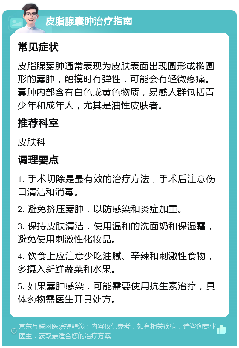 皮脂腺囊肿治疗指南 常见症状 皮脂腺囊肿通常表现为皮肤表面出现圆形或椭圆形的囊肿，触摸时有弹性，可能会有轻微疼痛。囊肿内部含有白色或黄色物质，易感人群包括青少年和成年人，尤其是油性皮肤者。 推荐科室 皮肤科 调理要点 1. 手术切除是最有效的治疗方法，手术后注意伤口清洁和消毒。 2. 避免挤压囊肿，以防感染和炎症加重。 3. 保持皮肤清洁，使用温和的洗面奶和保湿霜，避免使用刺激性化妆品。 4. 饮食上应注意少吃油腻、辛辣和刺激性食物，多摄入新鲜蔬菜和水果。 5. 如果囊肿感染，可能需要使用抗生素治疗，具体药物需医生开具处方。