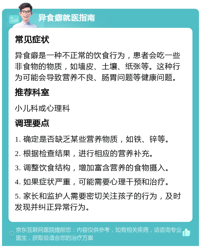 异食癖就医指南 常见症状 异食癖是一种不正常的饮食行为，患者会吃一些非食物的物质，如墙皮、土壤、纸张等。这种行为可能会导致营养不良、肠胃问题等健康问题。 推荐科室 小儿科或心理科 调理要点 1. 确定是否缺乏某些营养物质，如铁、锌等。 2. 根据检查结果，进行相应的营养补充。 3. 调整饮食结构，增加富含营养的食物摄入。 4. 如果症状严重，可能需要心理干预和治疗。 5. 家长和监护人需要密切关注孩子的行为，及时发现并纠正异常行为。