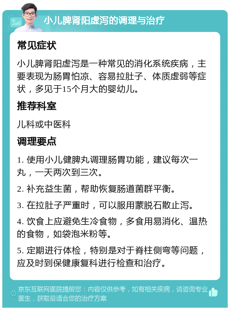 小儿脾肾阳虚泻的调理与治疗 常见症状 小儿脾肾阳虚泻是一种常见的消化系统疾病，主要表现为肠胃怕凉、容易拉肚子、体质虚弱等症状，多见于15个月大的婴幼儿。 推荐科室 儿科或中医科 调理要点 1. 使用小儿健脾丸调理肠胃功能，建议每次一丸，一天两次到三次。 2. 补充益生菌，帮助恢复肠道菌群平衡。 3. 在拉肚子严重时，可以服用蒙脱石散止泻。 4. 饮食上应避免生冷食物，多食用易消化、温热的食物，如袋泡米粉等。 5. 定期进行体检，特别是对于脊柱侧弯等问题，应及时到保健康复科进行检查和治疗。