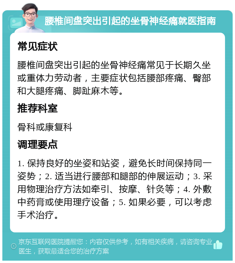 腰椎间盘突出引起的坐骨神经痛就医指南 常见症状 腰椎间盘突出引起的坐骨神经痛常见于长期久坐或重体力劳动者，主要症状包括腰部疼痛、臀部和大腿疼痛、脚趾麻木等。 推荐科室 骨科或康复科 调理要点 1. 保持良好的坐姿和站姿，避免长时间保持同一姿势；2. 适当进行腰部和腿部的伸展运动；3. 采用物理治疗方法如牵引、按摩、针灸等；4. 外敷中药膏或使用理疗设备；5. 如果必要，可以考虑手术治疗。