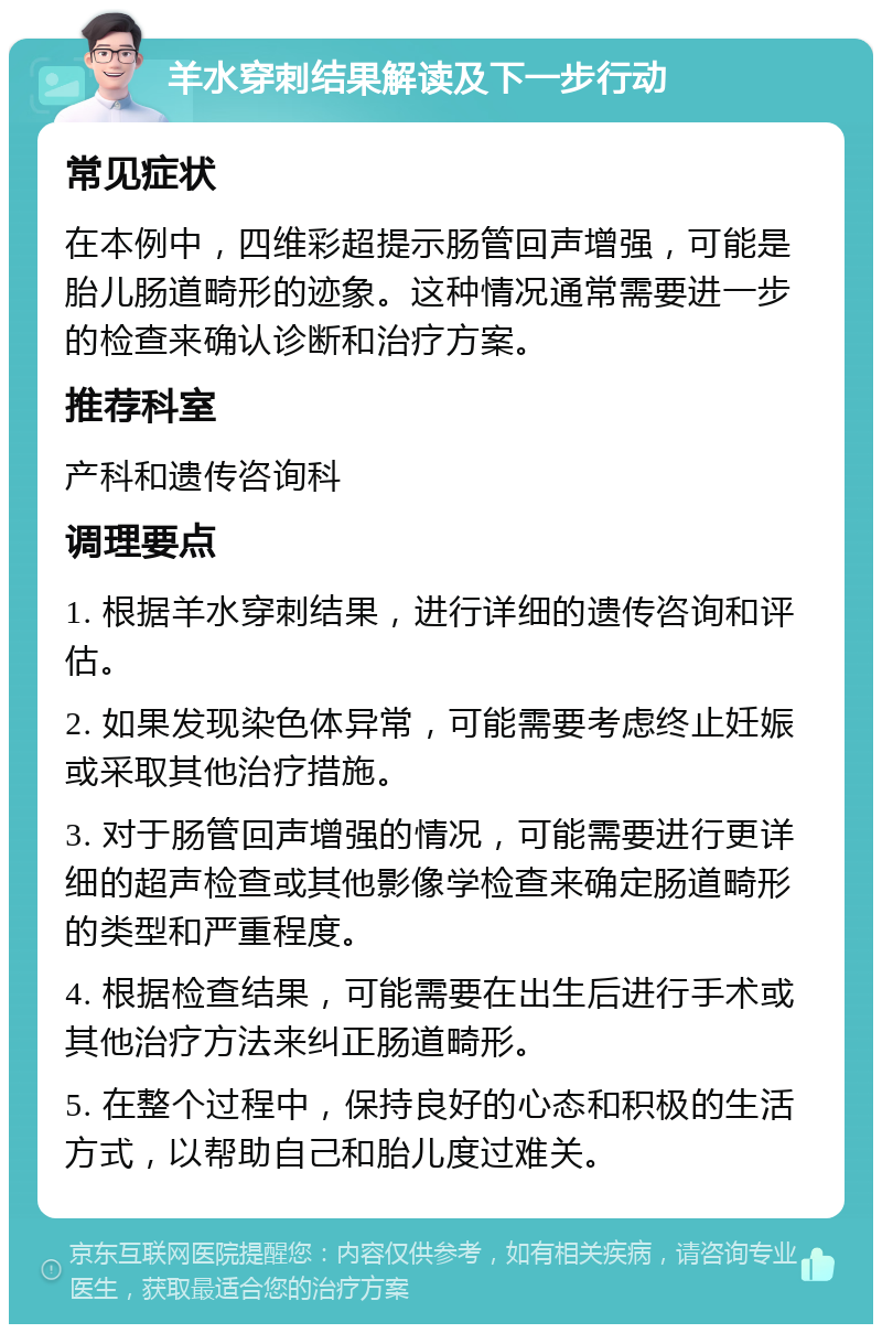 羊水穿刺结果解读及下一步行动 常见症状 在本例中，四维彩超提示肠管回声增强，可能是胎儿肠道畸形的迹象。这种情况通常需要进一步的检查来确认诊断和治疗方案。 推荐科室 产科和遗传咨询科 调理要点 1. 根据羊水穿刺结果，进行详细的遗传咨询和评估。 2. 如果发现染色体异常，可能需要考虑终止妊娠或采取其他治疗措施。 3. 对于肠管回声增强的情况，可能需要进行更详细的超声检查或其他影像学检查来确定肠道畸形的类型和严重程度。 4. 根据检查结果，可能需要在出生后进行手术或其他治疗方法来纠正肠道畸形。 5. 在整个过程中，保持良好的心态和积极的生活方式，以帮助自己和胎儿度过难关。