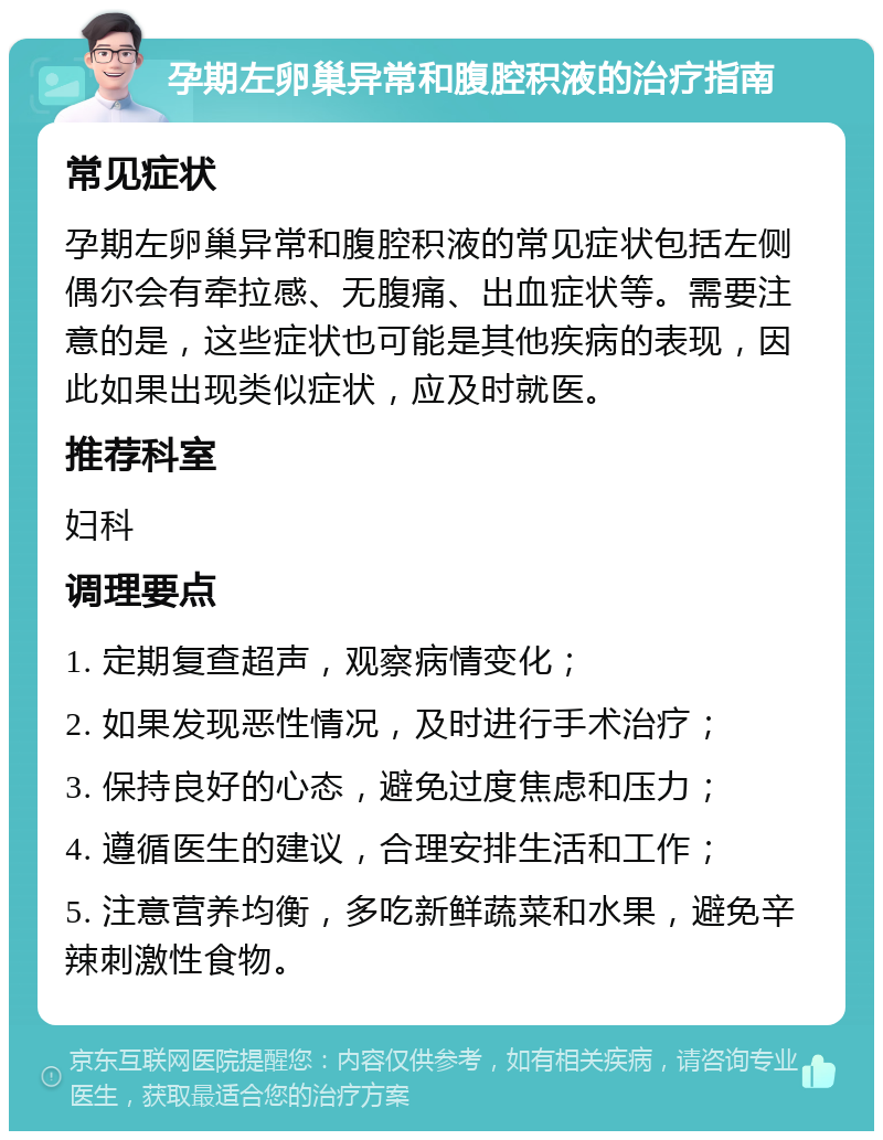 孕期左卵巢异常和腹腔积液的治疗指南 常见症状 孕期左卵巢异常和腹腔积液的常见症状包括左侧偶尔会有牵拉感、无腹痛、出血症状等。需要注意的是，这些症状也可能是其他疾病的表现，因此如果出现类似症状，应及时就医。 推荐科室 妇科 调理要点 1. 定期复查超声，观察病情变化； 2. 如果发现恶性情况，及时进行手术治疗； 3. 保持良好的心态，避免过度焦虑和压力； 4. 遵循医生的建议，合理安排生活和工作； 5. 注意营养均衡，多吃新鲜蔬菜和水果，避免辛辣刺激性食物。