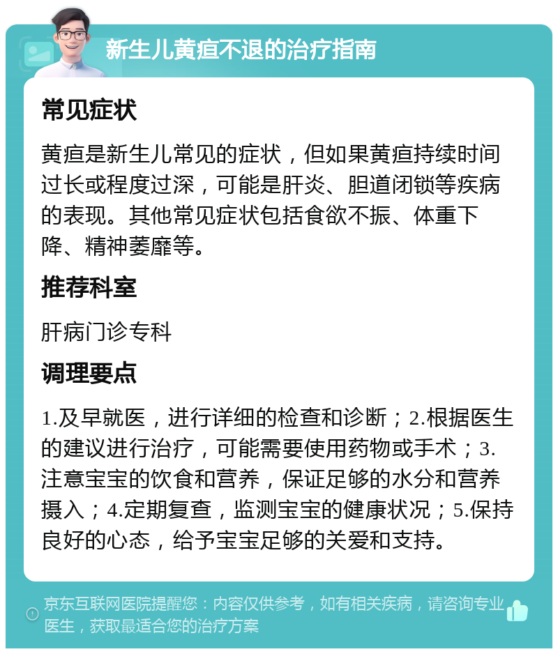 新生儿黄疸不退的治疗指南 常见症状 黄疸是新生儿常见的症状，但如果黄疸持续时间过长或程度过深，可能是肝炎、胆道闭锁等疾病的表现。其他常见症状包括食欲不振、体重下降、精神萎靡等。 推荐科室 肝病门诊专科 调理要点 1.及早就医，进行详细的检查和诊断；2.根据医生的建议进行治疗，可能需要使用药物或手术；3.注意宝宝的饮食和营养，保证足够的水分和营养摄入；4.定期复查，监测宝宝的健康状况；5.保持良好的心态，给予宝宝足够的关爱和支持。