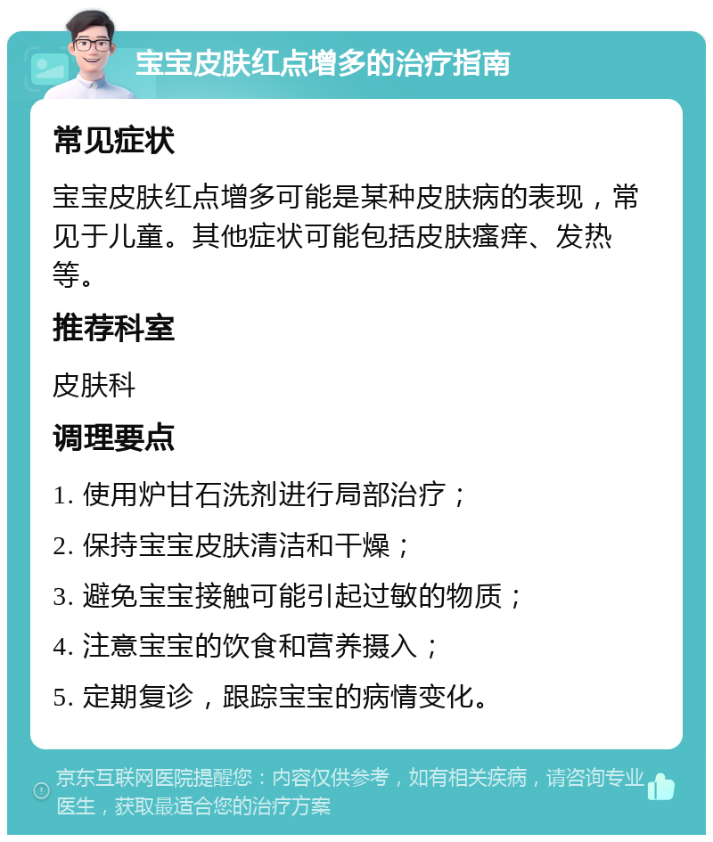 宝宝皮肤红点增多的治疗指南 常见症状 宝宝皮肤红点增多可能是某种皮肤病的表现，常见于儿童。其他症状可能包括皮肤瘙痒、发热等。 推荐科室 皮肤科 调理要点 1. 使用炉甘石洗剂进行局部治疗； 2. 保持宝宝皮肤清洁和干燥； 3. 避免宝宝接触可能引起过敏的物质； 4. 注意宝宝的饮食和营养摄入； 5. 定期复诊，跟踪宝宝的病情变化。