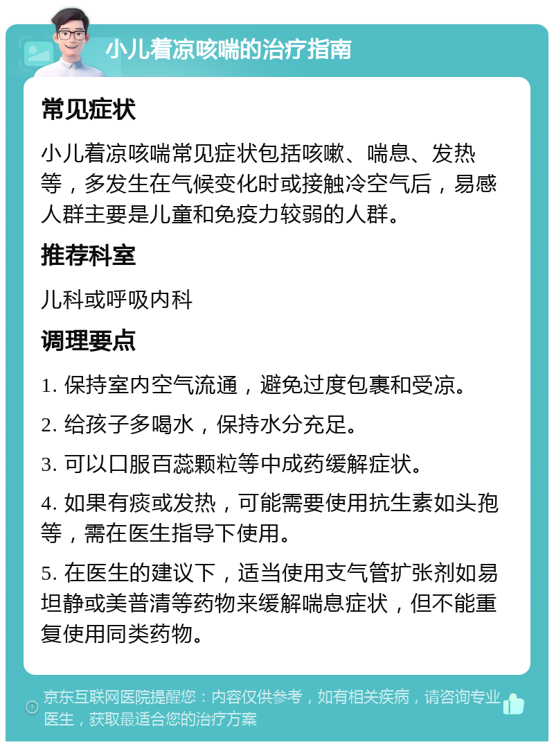 小儿着凉咳喘的治疗指南 常见症状 小儿着凉咳喘常见症状包括咳嗽、喘息、发热等，多发生在气候变化时或接触冷空气后，易感人群主要是儿童和免疫力较弱的人群。 推荐科室 儿科或呼吸内科 调理要点 1. 保持室内空气流通，避免过度包裹和受凉。 2. 给孩子多喝水，保持水分充足。 3. 可以口服百蕊颗粒等中成药缓解症状。 4. 如果有痰或发热，可能需要使用抗生素如头孢等，需在医生指导下使用。 5. 在医生的建议下，适当使用支气管扩张剂如易坦静或美普清等药物来缓解喘息症状，但不能重复使用同类药物。