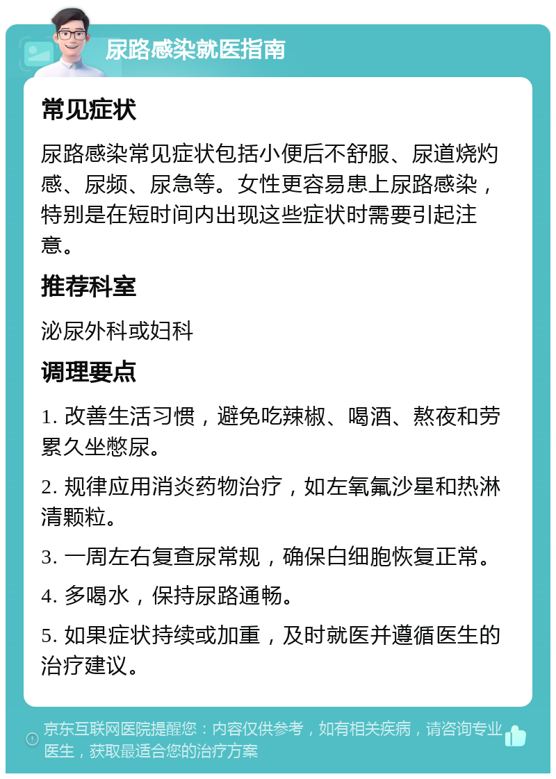 尿路感染就医指南 常见症状 尿路感染常见症状包括小便后不舒服、尿道烧灼感、尿频、尿急等。女性更容易患上尿路感染，特别是在短时间内出现这些症状时需要引起注意。 推荐科室 泌尿外科或妇科 调理要点 1. 改善生活习惯，避免吃辣椒、喝酒、熬夜和劳累久坐憋尿。 2. 规律应用消炎药物治疗，如左氧氟沙星和热淋清颗粒。 3. 一周左右复查尿常规，确保白细胞恢复正常。 4. 多喝水，保持尿路通畅。 5. 如果症状持续或加重，及时就医并遵循医生的治疗建议。