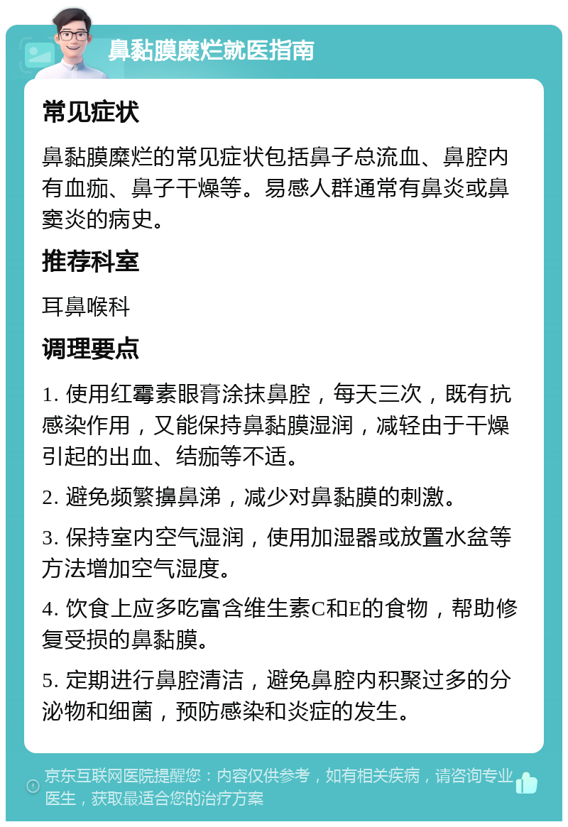 鼻黏膜糜烂就医指南 常见症状 鼻黏膜糜烂的常见症状包括鼻子总流血、鼻腔内有血痂、鼻子干燥等。易感人群通常有鼻炎或鼻窦炎的病史。 推荐科室 耳鼻喉科 调理要点 1. 使用红霉素眼膏涂抹鼻腔，每天三次，既有抗感染作用，又能保持鼻黏膜湿润，减轻由于干燥引起的出血、结痂等不适。 2. 避免频繁擤鼻涕，减少对鼻黏膜的刺激。 3. 保持室内空气湿润，使用加湿器或放置水盆等方法增加空气湿度。 4. 饮食上应多吃富含维生素C和E的食物，帮助修复受损的鼻黏膜。 5. 定期进行鼻腔清洁，避免鼻腔内积聚过多的分泌物和细菌，预防感染和炎症的发生。