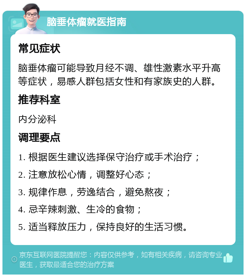 脑垂体瘤就医指南 常见症状 脑垂体瘤可能导致月经不调、雄性激素水平升高等症状，易感人群包括女性和有家族史的人群。 推荐科室 内分泌科 调理要点 1. 根据医生建议选择保守治疗或手术治疗； 2. 注意放松心情，调整好心态； 3. 规律作息，劳逸结合，避免熬夜； 4. 忌辛辣刺激、生冷的食物； 5. 适当释放压力，保持良好的生活习惯。