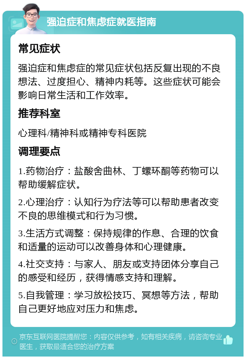 强迫症和焦虑症就医指南 常见症状 强迫症和焦虑症的常见症状包括反复出现的不良想法、过度担心、精神内耗等。这些症状可能会影响日常生活和工作效率。 推荐科室 心理科/精神科或精神专科医院 调理要点 1.药物治疗：盐酸舍曲林、丁螺环酮等药物可以帮助缓解症状。 2.心理治疗：认知行为疗法等可以帮助患者改变不良的思维模式和行为习惯。 3.生活方式调整：保持规律的作息、合理的饮食和适量的运动可以改善身体和心理健康。 4.社交支持：与家人、朋友或支持团体分享自己的感受和经历，获得情感支持和理解。 5.自我管理：学习放松技巧、冥想等方法，帮助自己更好地应对压力和焦虑。