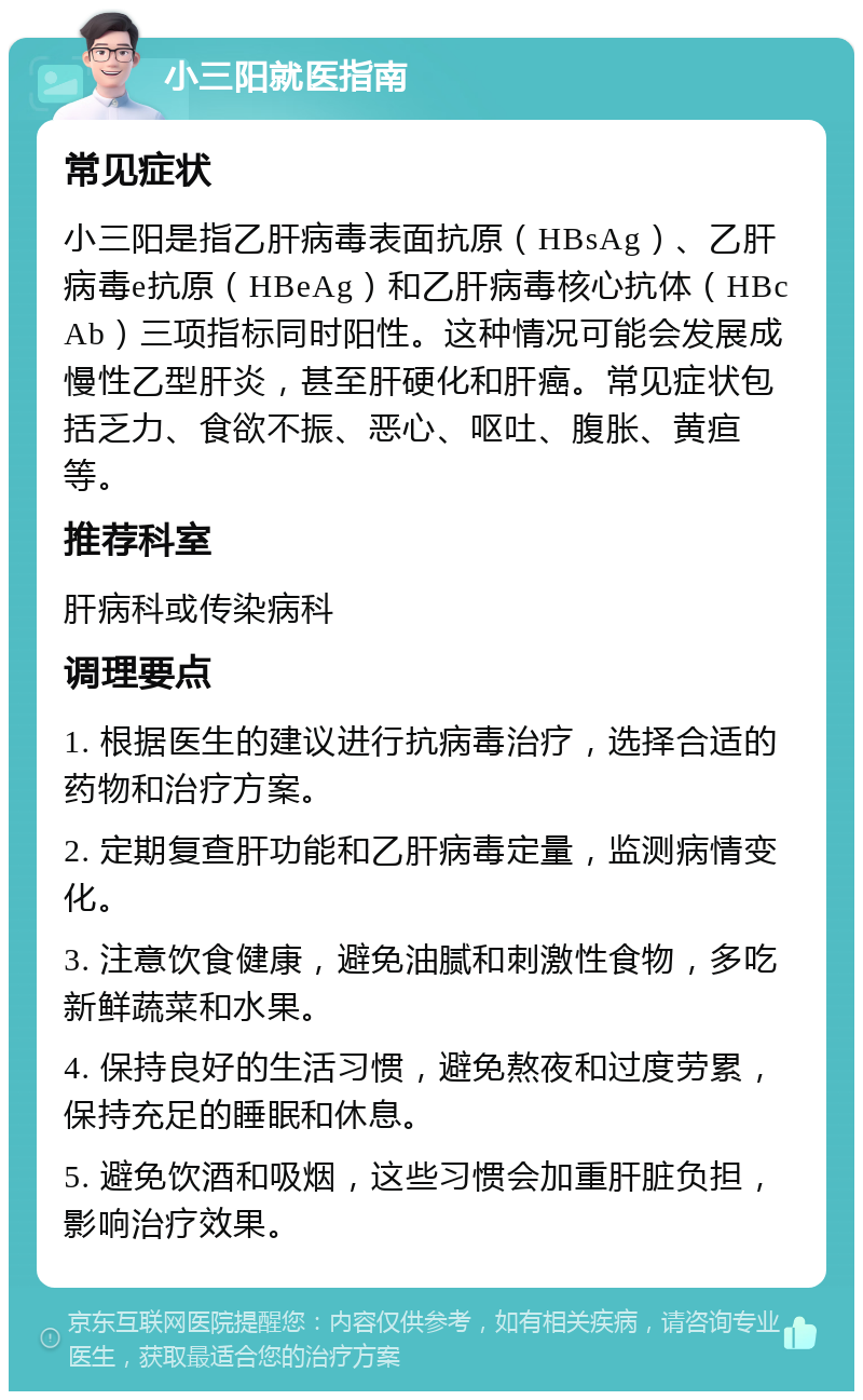 小三阳就医指南 常见症状 小三阳是指乙肝病毒表面抗原（HBsAg）、乙肝病毒e抗原（HBeAg）和乙肝病毒核心抗体（HBcAb）三项指标同时阳性。这种情况可能会发展成慢性乙型肝炎，甚至肝硬化和肝癌。常见症状包括乏力、食欲不振、恶心、呕吐、腹胀、黄疸等。 推荐科室 肝病科或传染病科 调理要点 1. 根据医生的建议进行抗病毒治疗，选择合适的药物和治疗方案。 2. 定期复查肝功能和乙肝病毒定量，监测病情变化。 3. 注意饮食健康，避免油腻和刺激性食物，多吃新鲜蔬菜和水果。 4. 保持良好的生活习惯，避免熬夜和过度劳累，保持充足的睡眠和休息。 5. 避免饮酒和吸烟，这些习惯会加重肝脏负担，影响治疗效果。