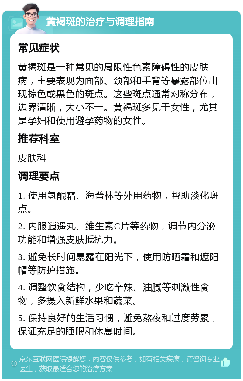 黄褐斑的治疗与调理指南 常见症状 黄褐斑是一种常见的局限性色素障碍性的皮肤病，主要表现为面部、颈部和手背等暴露部位出现棕色或黑色的斑点。这些斑点通常对称分布，边界清晰，大小不一。黄褐斑多见于女性，尤其是孕妇和使用避孕药物的女性。 推荐科室 皮肤科 调理要点 1. 使用氢醌霜、海普林等外用药物，帮助淡化斑点。 2. 内服逍遥丸、维生素C片等药物，调节内分泌功能和增强皮肤抵抗力。 3. 避免长时间暴露在阳光下，使用防晒霜和遮阳帽等防护措施。 4. 调整饮食结构，少吃辛辣、油腻等刺激性食物，多摄入新鲜水果和蔬菜。 5. 保持良好的生活习惯，避免熬夜和过度劳累，保证充足的睡眠和休息时间。