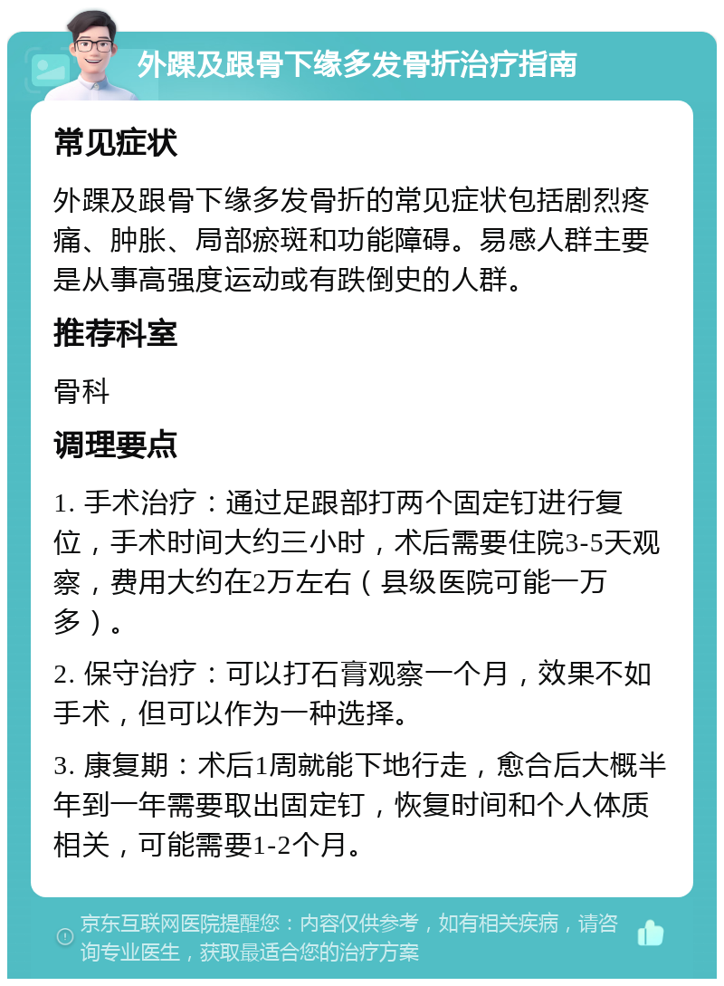 外踝及跟骨下缘多发骨折治疗指南 常见症状 外踝及跟骨下缘多发骨折的常见症状包括剧烈疼痛、肿胀、局部瘀斑和功能障碍。易感人群主要是从事高强度运动或有跌倒史的人群。 推荐科室 骨科 调理要点 1. 手术治疗：通过足跟部打两个固定钉进行复位，手术时间大约三小时，术后需要住院3-5天观察，费用大约在2万左右（县级医院可能一万多）。 2. 保守治疗：可以打石膏观察一个月，效果不如手术，但可以作为一种选择。 3. 康复期：术后1周就能下地行走，愈合后大概半年到一年需要取出固定钉，恢复时间和个人体质相关，可能需要1-2个月。