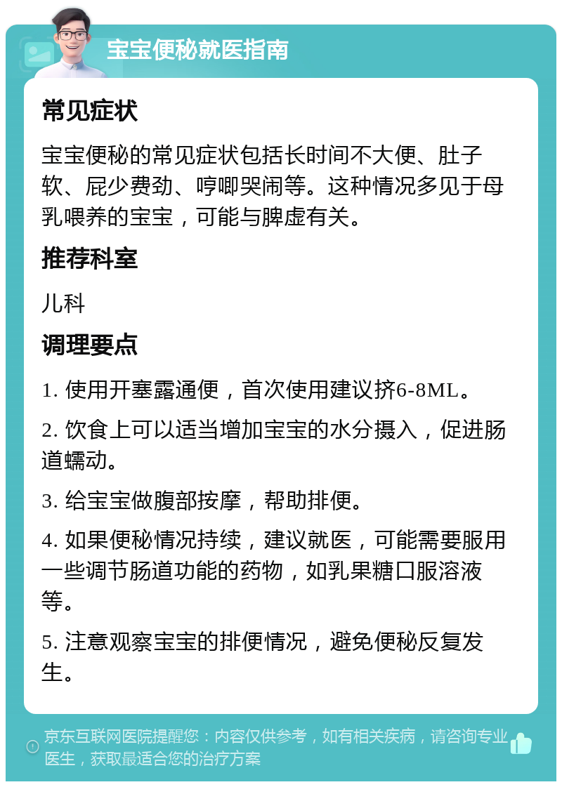 宝宝便秘就医指南 常见症状 宝宝便秘的常见症状包括长时间不大便、肚子软、屁少费劲、哼唧哭闹等。这种情况多见于母乳喂养的宝宝，可能与脾虚有关。 推荐科室 儿科 调理要点 1. 使用开塞露通便，首次使用建议挤6-8ML。 2. 饮食上可以适当增加宝宝的水分摄入，促进肠道蠕动。 3. 给宝宝做腹部按摩，帮助排便。 4. 如果便秘情况持续，建议就医，可能需要服用一些调节肠道功能的药物，如乳果糖口服溶液等。 5. 注意观察宝宝的排便情况，避免便秘反复发生。