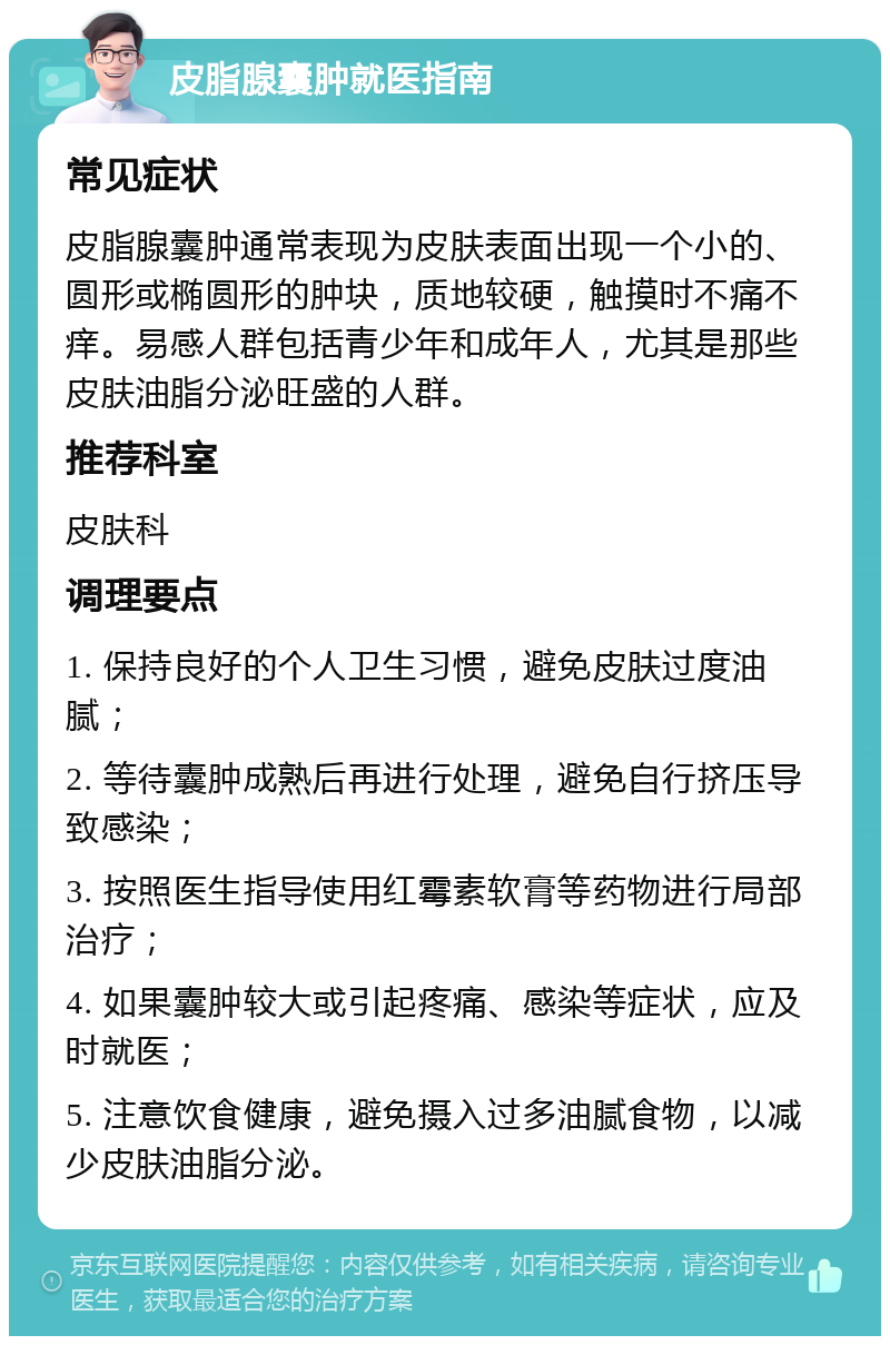 皮脂腺囊肿就医指南 常见症状 皮脂腺囊肿通常表现为皮肤表面出现一个小的、圆形或椭圆形的肿块，质地较硬，触摸时不痛不痒。易感人群包括青少年和成年人，尤其是那些皮肤油脂分泌旺盛的人群。 推荐科室 皮肤科 调理要点 1. 保持良好的个人卫生习惯，避免皮肤过度油腻； 2. 等待囊肿成熟后再进行处理，避免自行挤压导致感染； 3. 按照医生指导使用红霉素软膏等药物进行局部治疗； 4. 如果囊肿较大或引起疼痛、感染等症状，应及时就医； 5. 注意饮食健康，避免摄入过多油腻食物，以减少皮肤油脂分泌。