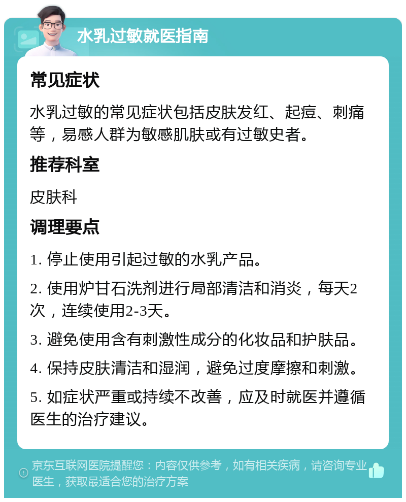 水乳过敏就医指南 常见症状 水乳过敏的常见症状包括皮肤发红、起痘、刺痛等，易感人群为敏感肌肤或有过敏史者。 推荐科室 皮肤科 调理要点 1. 停止使用引起过敏的水乳产品。 2. 使用炉甘石洗剂进行局部清洁和消炎，每天2次，连续使用2-3天。 3. 避免使用含有刺激性成分的化妆品和护肤品。 4. 保持皮肤清洁和湿润，避免过度摩擦和刺激。 5. 如症状严重或持续不改善，应及时就医并遵循医生的治疗建议。