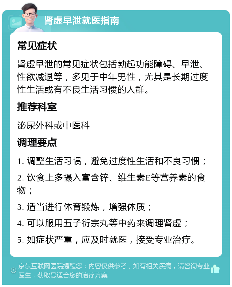 肾虚早泄就医指南 常见症状 肾虚早泄的常见症状包括勃起功能障碍、早泄、性欲减退等，多见于中年男性，尤其是长期过度性生活或有不良生活习惯的人群。 推荐科室 泌尿外科或中医科 调理要点 1. 调整生活习惯，避免过度性生活和不良习惯； 2. 饮食上多摄入富含锌、维生素E等营养素的食物； 3. 适当进行体育锻炼，增强体质； 4. 可以服用五子衍宗丸等中药来调理肾虚； 5. 如症状严重，应及时就医，接受专业治疗。