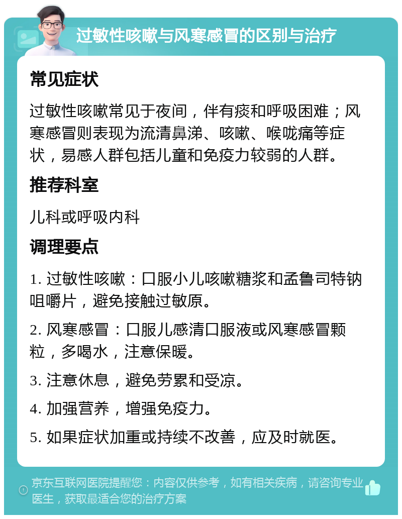 过敏性咳嗽与风寒感冒的区别与治疗 常见症状 过敏性咳嗽常见于夜间，伴有痰和呼吸困难；风寒感冒则表现为流清鼻涕、咳嗽、喉咙痛等症状，易感人群包括儿童和免疫力较弱的人群。 推荐科室 儿科或呼吸内科 调理要点 1. 过敏性咳嗽：口服小儿咳嗽糖浆和孟鲁司特钠咀嚼片，避免接触过敏原。 2. 风寒感冒：口服儿感清口服液或风寒感冒颗粒，多喝水，注意保暖。 3. 注意休息，避免劳累和受凉。 4. 加强营养，增强免疫力。 5. 如果症状加重或持续不改善，应及时就医。