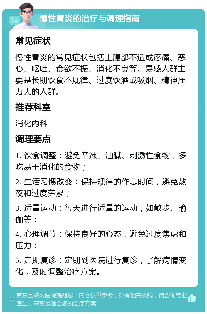 慢性胃炎的治疗与调理指南 常见症状 慢性胃炎的常见症状包括上腹部不适或疼痛、恶心、呕吐、食欲不振、消化不良等。易感人群主要是长期饮食不规律、过度饮酒或吸烟、精神压力大的人群。 推荐科室 消化内科 调理要点 1. 饮食调整：避免辛辣、油腻、刺激性食物，多吃易于消化的食物； 2. 生活习惯改变：保持规律的作息时间，避免熬夜和过度劳累； 3. 适量运动：每天进行适量的运动，如散步、瑜伽等； 4. 心理调节：保持良好的心态，避免过度焦虑和压力； 5. 定期复诊：定期到医院进行复诊，了解病情变化，及时调整治疗方案。