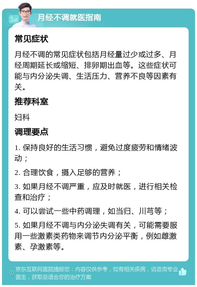 月经不调就医指南 常见症状 月经不调的常见症状包括月经量过少或过多、月经周期延长或缩短、排卵期出血等。这些症状可能与内分泌失调、生活压力、营养不良等因素有关。 推荐科室 妇科 调理要点 1. 保持良好的生活习惯，避免过度疲劳和情绪波动； 2. 合理饮食，摄入足够的营养； 3. 如果月经不调严重，应及时就医，进行相关检查和治疗； 4. 可以尝试一些中药调理，如当归、川芎等； 5. 如果月经不调与内分泌失调有关，可能需要服用一些激素类药物来调节内分泌平衡，例如雌激素、孕激素等。