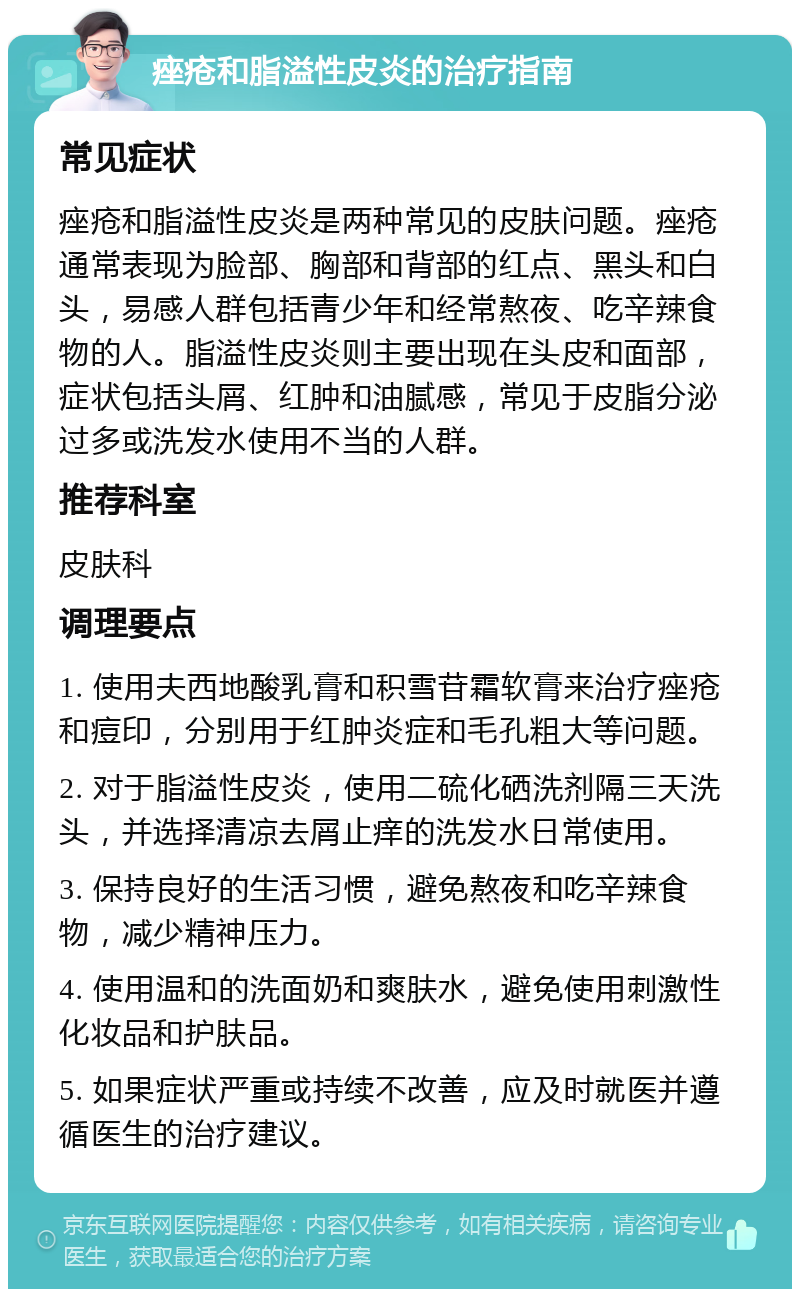 痤疮和脂溢性皮炎的治疗指南 常见症状 痤疮和脂溢性皮炎是两种常见的皮肤问题。痤疮通常表现为脸部、胸部和背部的红点、黑头和白头，易感人群包括青少年和经常熬夜、吃辛辣食物的人。脂溢性皮炎则主要出现在头皮和面部，症状包括头屑、红肿和油腻感，常见于皮脂分泌过多或洗发水使用不当的人群。 推荐科室 皮肤科 调理要点 1. 使用夫西地酸乳膏和积雪苷霜软膏来治疗痤疮和痘印，分别用于红肿炎症和毛孔粗大等问题。 2. 对于脂溢性皮炎，使用二硫化硒洗剂隔三天洗头，并选择清凉去屑止痒的洗发水日常使用。 3. 保持良好的生活习惯，避免熬夜和吃辛辣食物，减少精神压力。 4. 使用温和的洗面奶和爽肤水，避免使用刺激性化妆品和护肤品。 5. 如果症状严重或持续不改善，应及时就医并遵循医生的治疗建议。